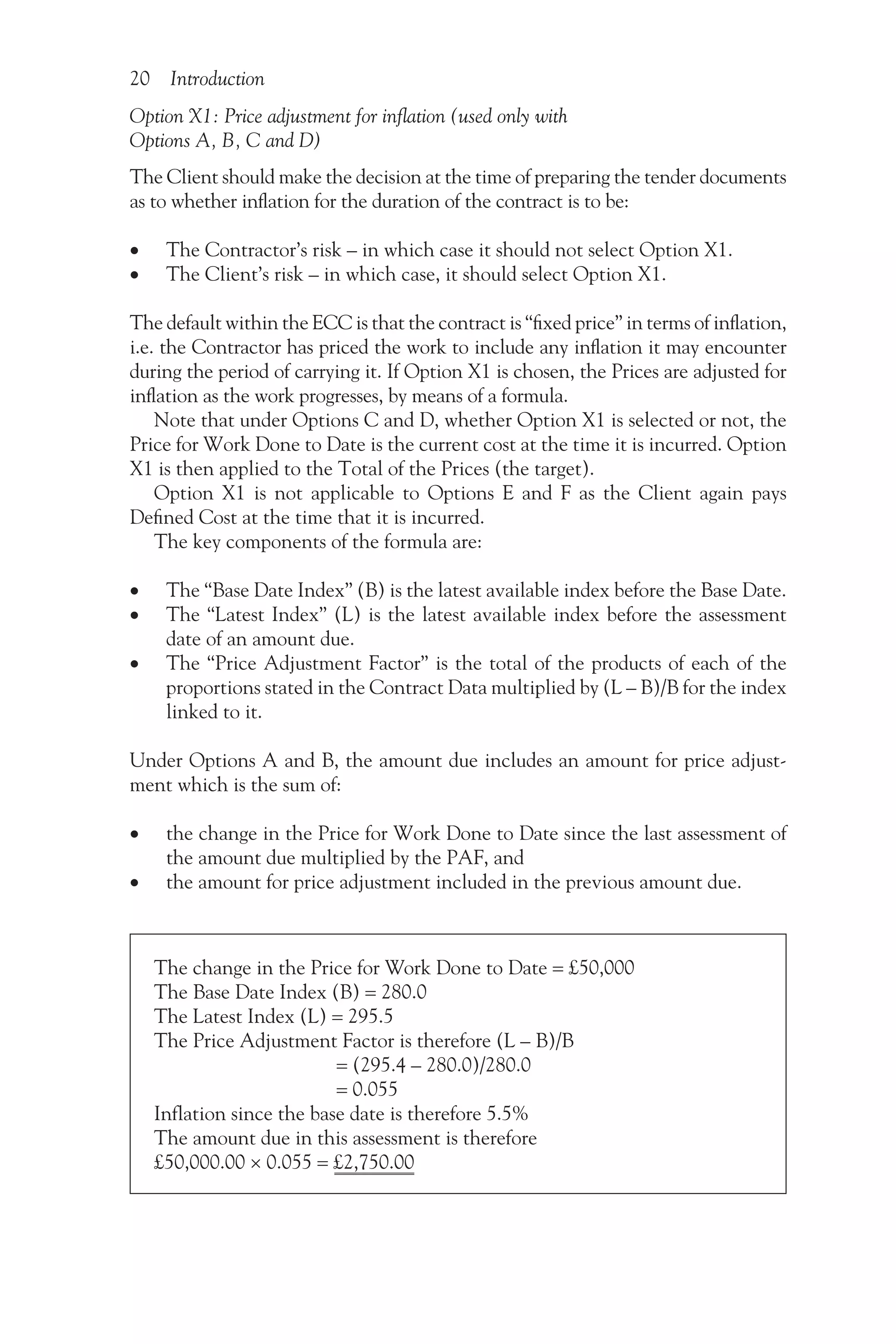 20 Introduction
Option X1: Price adjustment for inflation (used only with
Options A, B, C and D)
The Client should make the decision at the time of preparing the tender documents
as to whether inflation for the duration of the contract is to be:
•
• The Contractor’s risk – in which case it should not select Option X1.
•
• The Client’s risk – in which case, it should select Option X1.
The default within the ECC is that the contract is “fixed price” in terms of inflation,
i.e. the Contractor has priced the work to include any inflation it may encounter
during the period of carrying it. If Option X1 is chosen, the Prices are adjusted for
inflation as the work progresses, by means of a formula.
Note that under Options C and D, whether Option X1 is selected or not, the
Price for Work Done to Date is the current cost at the time it is incurred. Option
X1 is then applied to the Total of the Prices (the target).
Option X1 is not applicable to Options E and F as the Client again pays
Defined Cost at the time that it is incurred.
The key components of the formula are:
•
• The “Base Date Index” (B) is the latest available index before the Base Date.
•
• The “Latest Index” (L) is the latest available index before the assessment
date of an amount due.
•
• The “Price Adjustment Factor” is the total of the products of each of the
proportions stated in the Contract Data multiplied by (L – B)/B for the index
linked to it.
Under Options A and B, the amount due includes an amount for price adjust-
ment which is the sum of:
•
• the change in the Price for Work Done to Date since the last assessment of
the amount due multiplied by the PAF, and
•
• the amount for price adjustment included in the previous amount due.
The change in the Price for Work Done to Date = £50,000
The Base Date Index (B) = 280.0
The Latest Index (L) = 295.5
The Price Adjustment Factor is therefore (L – B)/B
= (295.4 – 280.0)/280.0
= 0.055
Inflation since the base date is therefore 5.5%
The amount due in this assessment is therefore
£50,000.00 × 0.055 = £2,750.00
 