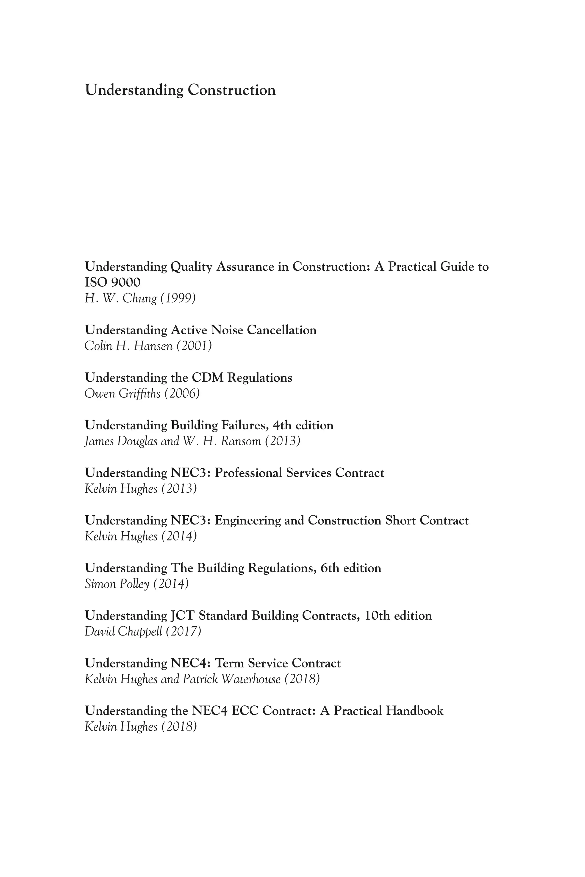 Understanding Construction
Understanding Quality Assurance in Construction: A Practical Guide to
ISO 9000
H. W. Chung (1999)
Understanding Active Noise Cancellation
Colin H. Hansen (2001)
Understanding the CDM Regulations
Owen Griffiths (2006)
Understanding Building Failures, 4th edition
James Douglas and W. H. Ransom (2013)
Understanding NEC3: Professional Services Contract
Kelvin Hughes (2013)
Understanding NEC3: Engineering and Construction Short Contract
Kelvin Hughes (2014)
Understanding The Building Regulations, 6th edition
Simon Polley (2014)
Understanding JCT Standard Building Contracts, 10th edition
David Chappell (2017)
Understanding NEC4: Term Service Contract
Kelvin Hughes and Patrick Waterhouse (2018)
Understanding the NEC4 ECC Contract: A Practical Handbook
Kelvin Hughes (2018)
 
