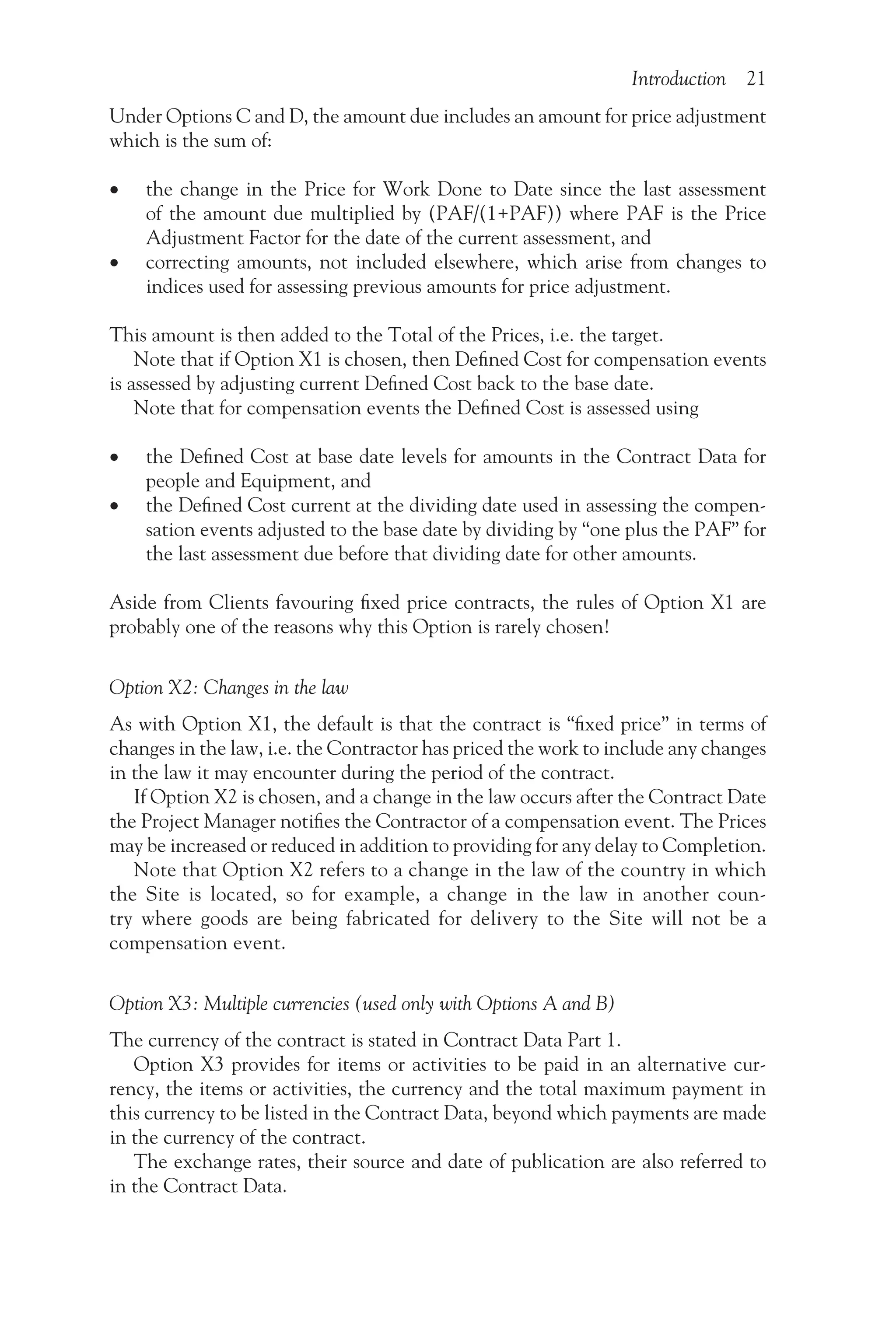 Introduction 21
Under Options C and D, the amount due includes an amount for price adjustment
which is the sum of:
•
• the change in the Price for Work Done to Date since the last assessment
of the amount due multiplied by (PAF/(1+PAF)) where PAF is the Price
Adjustment Factor for the date of the current assessment, and
•
• correcting amounts, not included elsewhere, which arise from changes to
indices used for assessing previous amounts for price adjustment.
This amount is then added to the Total of the Prices, i.e. the target.
Note that if Option X1 is chosen, then Defined Cost for compensation events
is assessed by adjusting current Defined Cost back to the base date.
Note that for compensation events the Defined Cost is assessed using
•
• the Defined Cost at base date levels for amounts in the Contract Data for
people and Equipment, and
•
• the Defined Cost current at the dividing date used in assessing the compen-
sation events adjusted to the base date by dividing by “one plus the PAF” for
the last assessment due before that dividing date for other amounts.
Aside from Clients favouring fixed price contracts, the rules of Option X1 are
probably one of the reasons why this Option is rarely chosen!
Option X2: Changes in the law
As with Option X1, the default is that the contract is “fixed price” in terms of
changes in the law, i.e. the Contractor has priced the work to include any changes
in the law it may encounter during the period of the contract.
If Option X2 is chosen, and a change in the law occurs after the Contract Date
the Project Manager notifies the Contractor of a compensation event. The Prices
may be increased or reduced in addition to providing for any delay to Completion.
Note that Option X2 refers to a change in the law of the country in which
the Site is located, so for example, a change in the law in another coun-
try where goods are being fabricated for delivery to the Site will not be a
compensation event.
Option X3: Multiple currencies (used only with Options A and B)
The currency of the contract is stated in Contract Data Part 1.
Option X3 provides for items or activities to be paid in an alternative cur-
rency, the items or activities, the currency and the total maximum payment in
this currency to be listed in the Contract Data, beyond which payments are made
in the currency of the contract.
The exchange rates, their source and date of publication are also referred to
in the Contract Data.
 