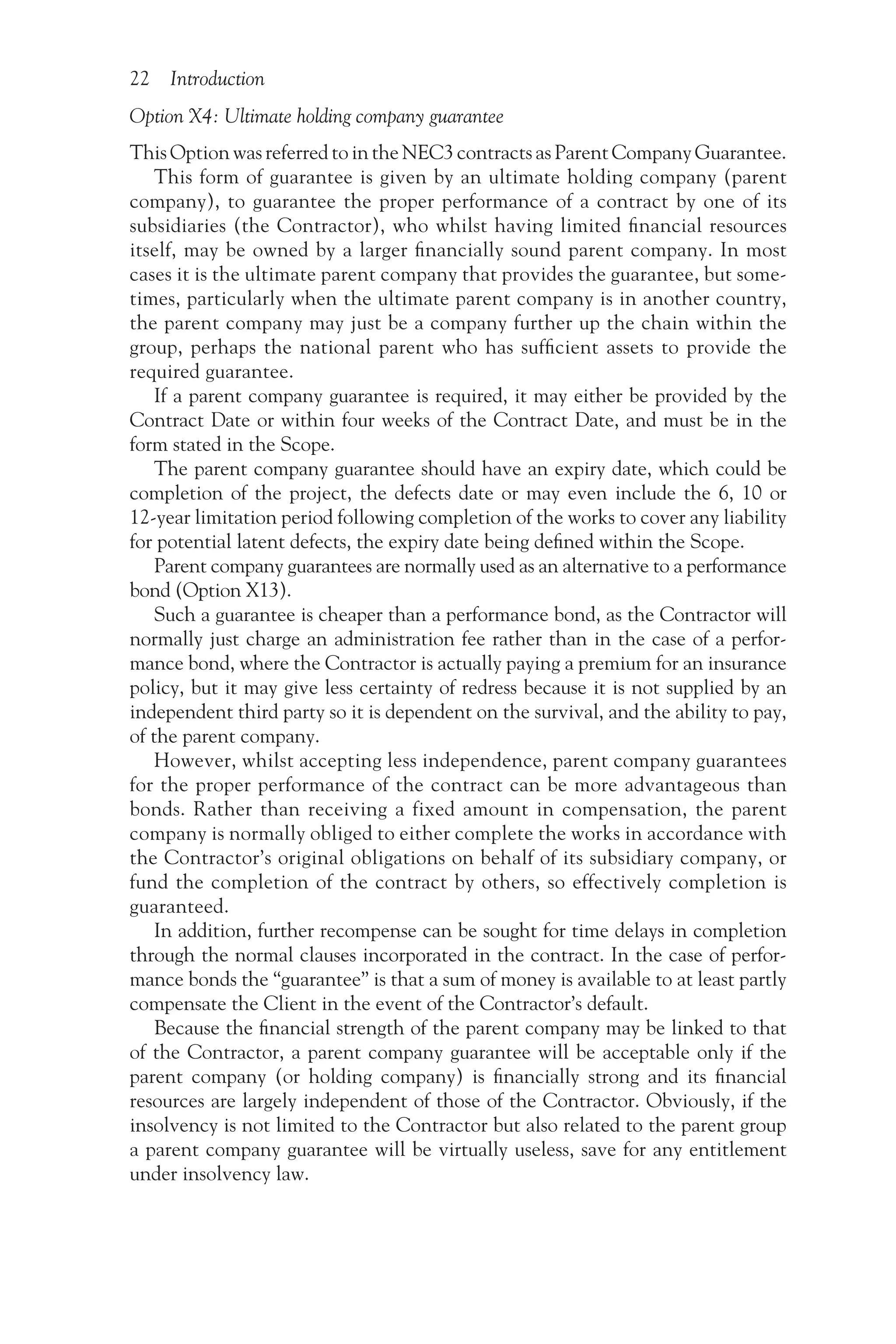 22 Introduction
Option X4: Ultimate holding company guarantee
This Option was referred to in the NEC3 contracts as Parent Company Guarantee.
This form of guarantee is given by an ultimate holding company (parent
company), to guarantee the proper performance of a contract by one of its
subsidiaries (the Contractor), who whilst having limited financial resources
itself, may be owned by a larger financially sound parent company. In most
cases it is the ultimate parent company that provides the guarantee, but some-
times, particularly when the ultimate parent company is in another country,
the parent company may just be a company further up the chain within the
group, perhaps the national parent who has sufficient assets to provide the
required guarantee.
If a parent company guarantee is required, it may either be provided by the
Contract Date or within four weeks of the Contract Date, and must be in the
form stated in the Scope.
The parent company guarantee should have an expiry date, which could be
completion of the project, the defects date or may even include the 6, 10 or
12-year limitation period following completion of the works to cover any liability
for potential latent defects, the expiry date being defined within the Scope.
Parent company guarantees are normally used as an alternative to a performance
bond (Option X13).
Such a guarantee is cheaper than a performance bond, as the Contractor will
normally just charge an administration fee rather than in the case of a perfor-
mance bond, where the Contractor is actually paying a premium for an insurance
policy, but it may give less certainty of redress because it is not supplied by an
independent third party so it is dependent on the survival, and the ability to pay,
of the parent company.
However, whilst accepting less independence, parent company guarantees
for the proper performance of the contract can be more advantageous than
bonds. Rather than receiving a fixed amount in compensation, the parent
company is normally obliged to either complete the works in accordance with
the Contractor’s original obligations on behalf of its subsidiary company, or
fund the completion of the contract by others, so effectively completion is
guaranteed.
In addition, further recompense can be sought for time delays in completion
through the normal clauses incorporated in the contract. In the case of perfor-
mance bonds the “guarantee” is that a sum of money is available to at least partly
compensate the Client in the event of the Contractor’s default.
Because the financial strength of the parent company may be linked to that
of the Contractor, a parent company guarantee will be acceptable only if the
parent company (or holding company) is financially strong and its financial
resources are largely independent of those of the Contractor. Obviously, if the
insolvency is not limited to the Contractor but also related to the parent group
a parent company guarantee will be virtually useless, save for any entitlement
under insolvency law.
 