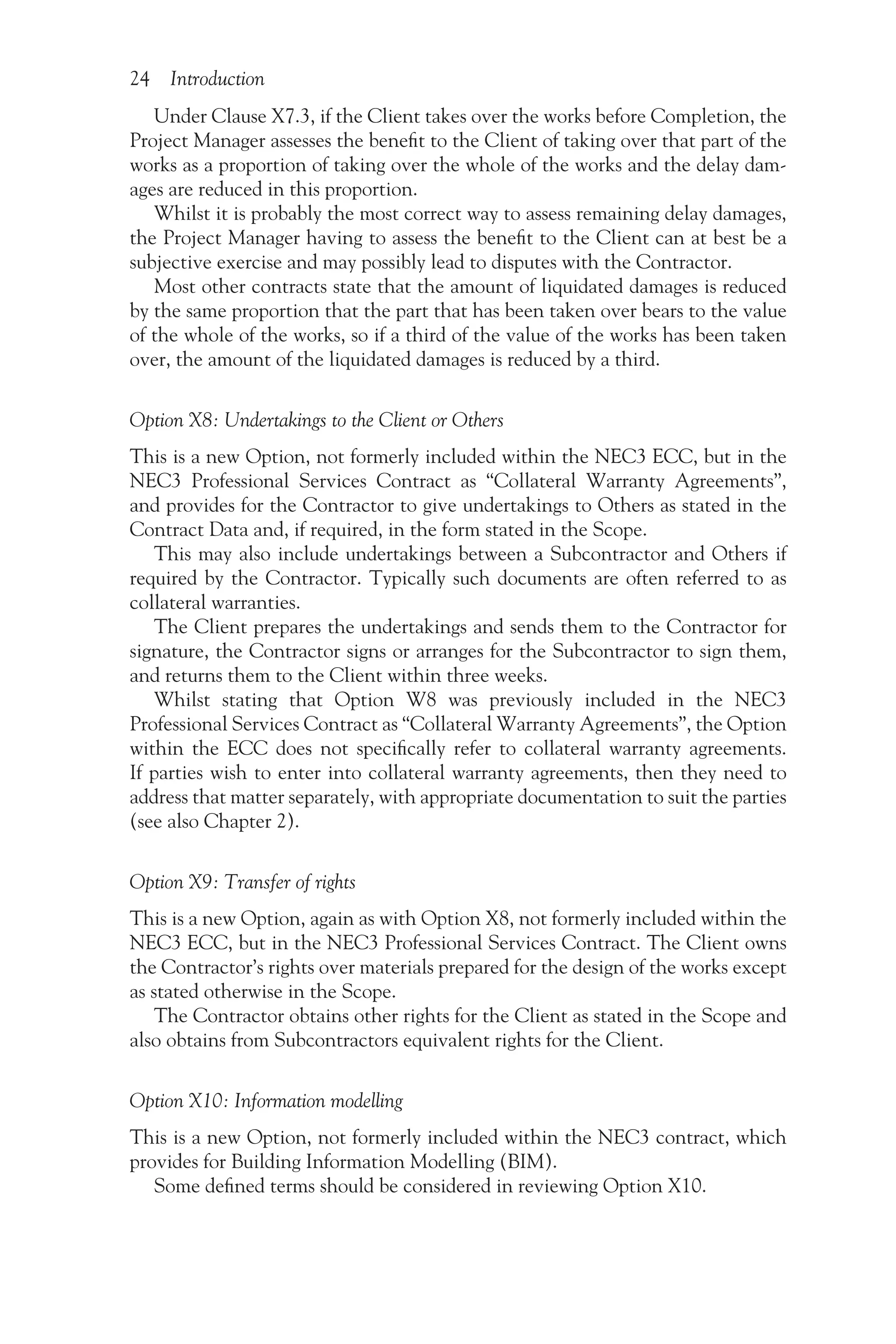 24 Introduction
Under Clause X7.3, if the Client takes over the works before Completion, the
Project Manager assesses the benefit to the Client of taking over that part of the
works as a proportion of taking over the whole of the works and the delay dam-
ages are reduced in this proportion.
Whilst it is probably the most correct way to assess remaining delay damages,
the Project Manager having to assess the benefit to the Client can at best be a
subjective exercise and may possibly lead to disputes with the Contractor.
Most other contracts state that the amount of liquidated damages is reduced
by the same proportion that the part that has been taken over bears to the value
of the whole of the works, so if a third of the value of the works has been taken
over, the amount of the liquidated damages is reduced by a third.
Option X8: Undertakings to the Client or Others
This is a new Option, not formerly included within the NEC3 ECC, but in the
NEC3 Professional Services Contract as “Collateral Warranty Agreements”,
and provides for the Contractor to give undertakings to Others as stated in the
Contract Data and, if required, in the form stated in the Scope.
This may also include undertakings between a Subcontractor and Others if
required by the Contractor. Typically such documents are often referred to as
collateral warranties.
The Client prepares the undertakings and sends them to the Contractor for
signature, the Contractor signs or arranges for the Subcontractor to sign them,
and returns them to the Client within three weeks.
Whilst stating that Option W8 was previously included in the NEC3
Professional Services Contract as “Collateral Warranty Agreements”, the Option
within the ECC does not specifically refer to collateral warranty agreements.
If parties wish to enter into collateral warranty agreements, then they need to
address that matter separately, with appropriate documentation to suit the parties
(see also Chapter 2).
Option X9: Transfer of rights
This is a new Option, again as with Option X8, not formerly included within the
NEC3 ECC, but in the NEC3 Professional Services Contract. The Client owns
the Contractor’s rights over materials prepared for the design of the works except
as stated otherwise in the Scope.
The Contractor obtains other rights for the Client as stated in the Scope and
also obtains from Subcontractors equivalent rights for the Client.
Option X10: Information modelling
This is a new Option, not formerly included within the NEC3 contract, which
provides for Building Information Modelling (BIM).
Some defined terms should be considered in reviewing Option X10.
 