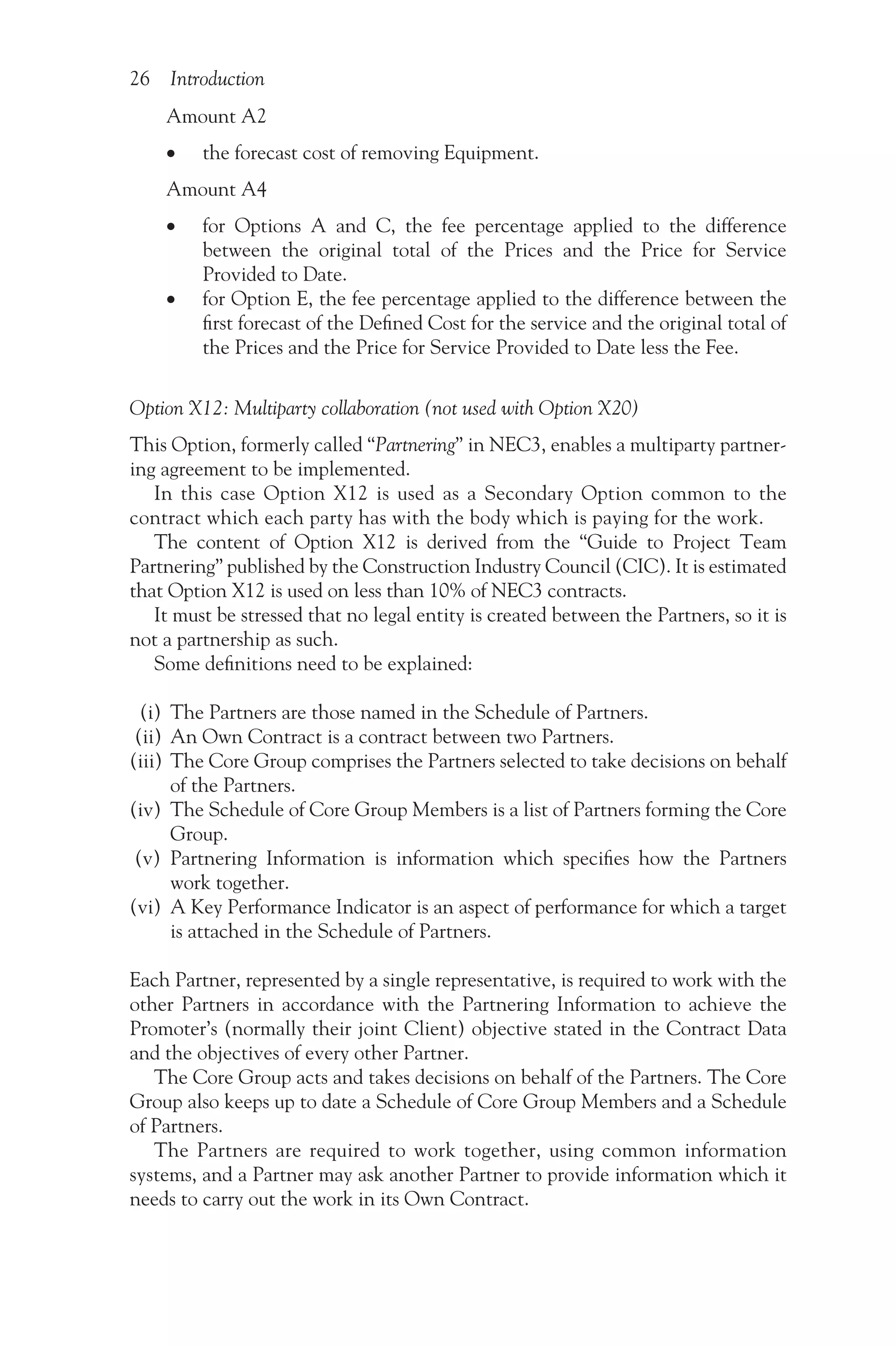 26 Introduction
Amount A2
•
• the forecast cost of removing Equipment.
Amount A4
•
• for Options A and C, the fee percentage applied to the difference
between the original total of the Prices and the Price for Service
Provided to Date.
•
• for Option E, the fee percentage applied to the difference between the
first forecast of the Defined Cost for the service and the original total of
the Prices and the Price for Service Provided to Date less the Fee.
Option X12: Multiparty collaboration (not used with Option X20)
This Option, formerly called “Partnering” in NEC3, enables a multiparty partner-
ing agreement to be implemented.
In this case Option X12 is used as a Secondary Option common to the
contract which each party has with the body which is paying for the work.
The content of Option X12 is derived from the “Guide to Project Team
Partnering” published by the Construction Industry Council (CIC). It is estimated
that Option X12 is used on less than 10% of NEC3 contracts.
It must be stressed that no legal entity is created between the Partners, so it is
not a partnership as such.
Some definitions need to be explained:
(i) The Partners are those named in the Schedule of Partners.
(ii) An Own Contract is a contract between two Partners.
(iii) The Core Group comprises the Partners selected to take decisions on behalf
of the Partners.
(iv) The Schedule of Core Group Members is a list of Partners forming the Core
Group.
(v) Partnering Information is information which specifies how the Partners
work together.
(vi) A Key Performance Indicator is an aspect of performance for which a target
is attached in the Schedule of Partners.
Each Partner, represented by a single representative, is required to work with the
other Partners in accordance with the Partnering Information to achieve the
Promoter’s (normally their joint Client) objective stated in the Contract Data
and the objectives of every other Partner.
The Core Group acts and takes decisions on behalf of the Partners. The Core
Group also keeps up to date a Schedule of Core Group Members and a Schedule
of Partners.
The Partners are required to work together, using common information
systems, and a Partner may ask another Partner to provide information which it
needs to carry out the work in its Own Contract.
 