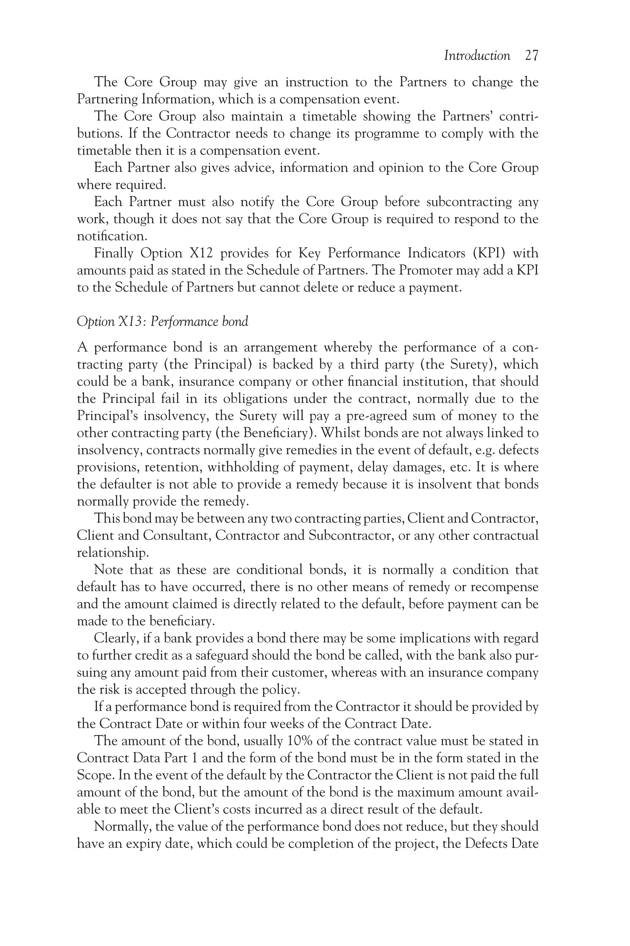 Introduction 27
The Core Group may give an instruction to the Partners to change the
Partnering Information, which is a compensation event.
The Core Group also maintain a timetable showing the Partners’ contri-
butions. If the Contractor needs to change its programme to comply with the
timetable then it is a compensation event.
Each Partner also gives advice, information and opinion to the Core Group
where required.
Each Partner must also notify the Core Group before subcontracting any
work, though it does not say that the Core Group is required to respond to the
notification.
Finally Option X12 provides for Key Performance Indicators (KPI) with
amounts paid as stated in the Schedule of Partners. The Promoter may add a KPI
to the Schedule of Partners but cannot delete or reduce a payment.
Option X13: Performance bond
A performance bond is an arrangement whereby the performance of a con-
tracting party (the Principal) is backed by a third party (the Surety), which
could be a bank, insurance company or other financial institution, that should
the Principal fail in its obligations under the contract, normally due to the
Principal’s insolvency, the Surety will pay a pre-agreed sum of money to the
other contracting party (the Beneficiary). Whilst bonds are not always linked to
insolvency, contracts normally give remedies in the event of default, e.g. defects
provisions, retention, withholding of payment, delay damages, etc. It is where
the defaulter is not able to provide a remedy because it is insolvent that bonds
normally provide the remedy.
This bond may be between any two contracting parties, Client and Contractor,
Client and Consultant, Contractor and Subcontractor, or any other contractual
relationship.
Note that as these are conditional bonds, it is normally a condition that
default has to have occurred, there is no other means of remedy or recompense
and the amount claimed is directly related to the default, before payment can be
made to the beneficiary.
Clearly, if a bank provides a bond there may be some implications with regard
to further credit as a safeguard should the bond be called, with the bank also pur-
suing any amount paid from their customer, whereas with an insurance company
the risk is accepted through the policy.
If a performance bond is required from the Contractor it should be provided by
the Contract Date or within four weeks of the Contract Date.
The amount of the bond, usually 10% of the contract value must be stated in
Contract Data Part 1 and the form of the bond must be in the form stated in the
Scope. In the event of the default by the Contractor the Client is not paid the full
amount of the bond, but the amount of the bond is the maximum amount avail-
able to meet the Client’s costs incurred as a direct result of the default.
Normally, the value of the performance bond does not reduce, but they should
have an expiry date, which could be completion of the project, the Defects Date
 