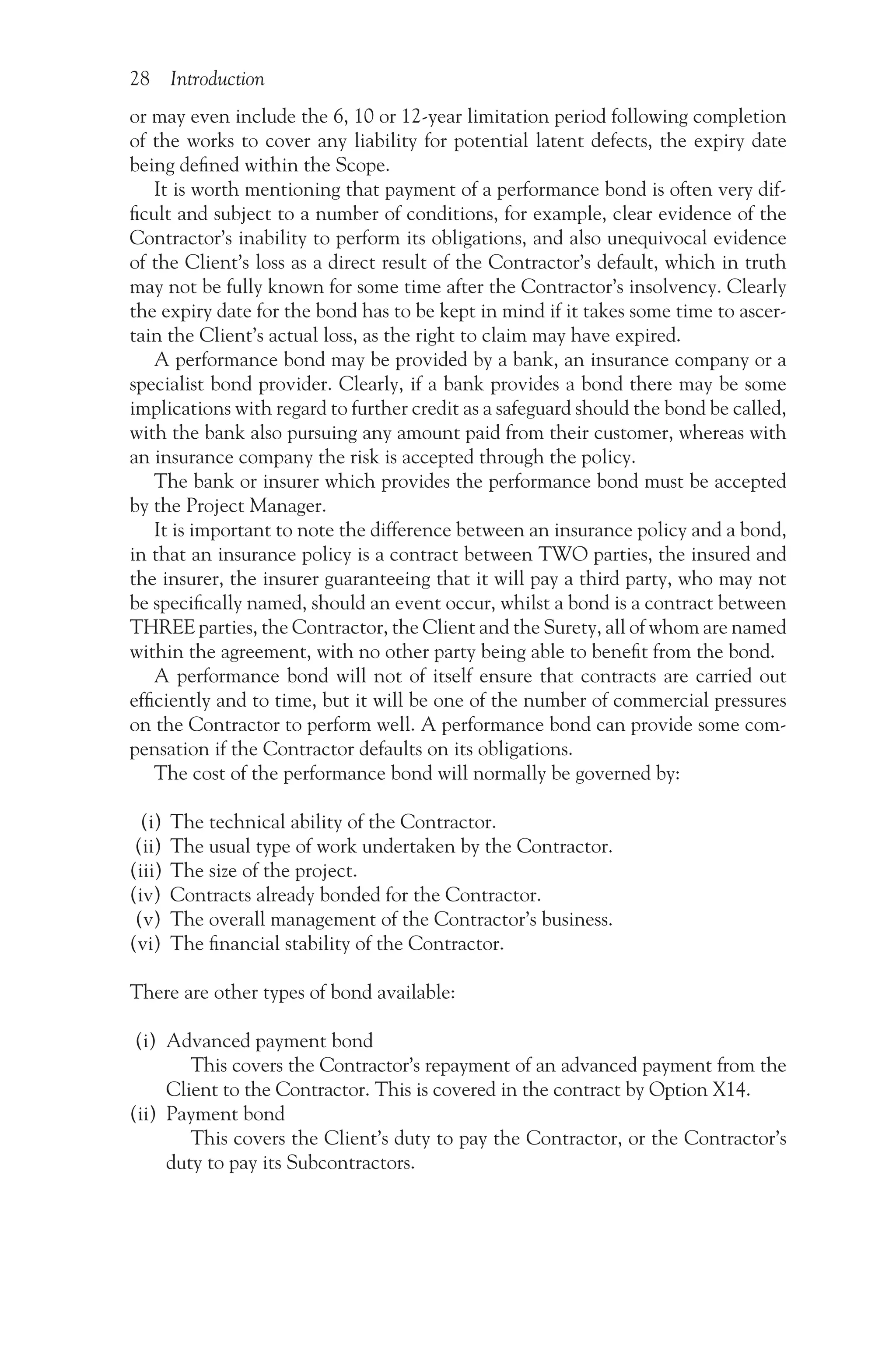 28 Introduction
or may even include the 6, 10 or 12-year limitation period following completion
of the works to cover any liability for potential latent defects, the expiry date
being defined within the Scope.
It is worth mentioning that payment of a performance bond is often very dif-
ficult and subject to a number of conditions, for example, clear evidence of the
Contractor’s inability to perform its obligations, and also unequivocal evidence
of the Client’s loss as a direct result of the Contractor’s default, which in truth
may not be fully known for some time after the Contractor’s insolvency. Clearly
the expiry date for the bond has to be kept in mind if it takes some time to ascer-
tain the Client’s actual loss, as the right to claim may have expired.
A performance bond may be provided by a bank, an insurance company or a
specialist bond provider. Clearly, if a bank provides a bond there may be some
implications with regard to further credit as a safeguard should the bond be called,
with the bank also pursuing any amount paid from their customer, whereas with
an insurance company the risk is accepted through the policy.
The bank or insurer which provides the performance bond must be accepted
by the Project Manager.
It is important to note the difference between an insurance policy and a bond,
in that an insurance policy is a contract between TWO parties, the insured and
the insurer, the insurer guaranteeing that it will pay a third party, who may not
be specifically named, should an event occur, whilst a bond is a contract between
THREE parties, the Contractor, the Client and the Surety, all of whom are named
within the agreement, with no other party being able to benefit from the bond.
A performance bond will not of itself ensure that contracts are carried out
efficiently and to time, but it will be one of the number of commercial pressures
on the Contractor to perform well. A performance bond can provide some com-
pensation if the Contractor defaults on its obligations.
The cost of the performance bond will normally be governed by:
(i) The technical ability of the Contractor.
(ii) The usual type of work undertaken by the Contractor.
(iii) The size of the project.
(iv) Contracts already bonded for the Contractor.
(v) The overall management of the Contractor’s business.
(vi) The financial stability of the Contractor.
There are other types of bond available:
(i) Advanced payment bond
This covers the Contractor’s repayment of an advanced payment from the
Client to the Contractor. This is covered in the contract by Option X14.
(ii) Payment bond
This covers the Client’s duty to pay the Contractor, or the Contractor’s
duty to pay its Subcontractors.
 