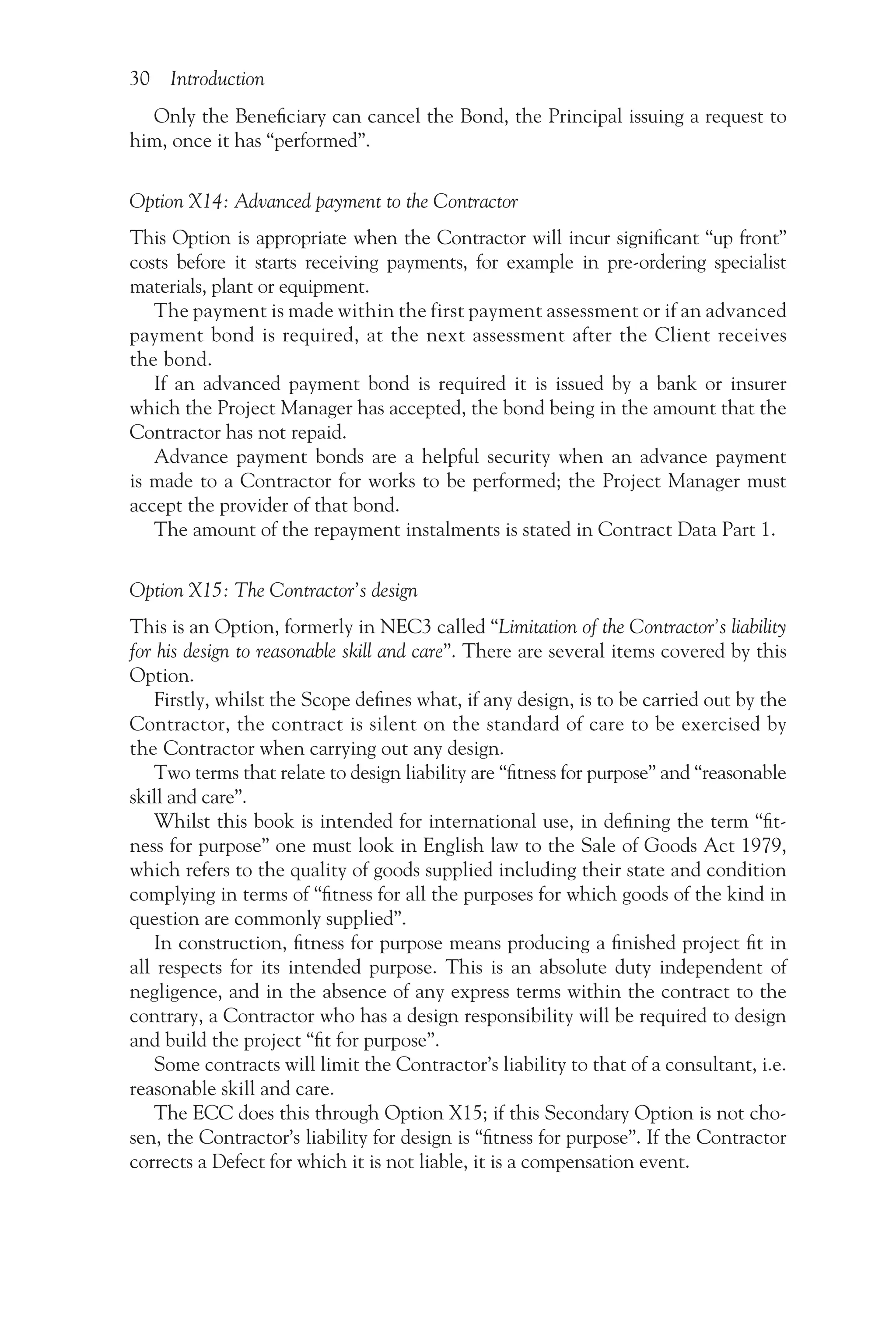 30 Introduction
Only the Beneficiary can cancel the Bond, the Principal issuing a request to
him, once it has “performed”.
Option X14: Advanced payment to the Contractor
This Option is appropriate when the Contractor will incur significant “up front”
costs before it starts receiving payments, for example in pre-ordering specialist
materials, plant or equipment.
The payment is made within the first payment assessment or if an advanced
payment bond is required, at the next assessment after the Client receives
the bond.
If an advanced payment bond is required it is issued by a bank or insurer
which the Project Manager has accepted, the bond being in the amount that the
Contractor has not repaid.
Advance payment bonds are a helpful security when an advance payment
is made to a Contractor for works to be performed; the Project Manager must
accept the provider of that bond.
The amount of the repayment instalments is stated in Contract Data Part 1.
Option X15: The Contractor’s design
This is an Option, formerly in NEC3 called “Limitation of the Contractor’s liability
for his design to reasonable skill and care”. There are several items covered by this
Option.
Firstly, whilst the Scope defines what, if any design, is to be carried out by the
Contractor, the contract is silent on the standard of care to be exercised by
the Contractor when carrying out any design.
Two terms that relate to design liability are “fitness for purpose” and “reasonable
skill and care”.
Whilst this book is intended for international use, in defining the term “fit-
ness for purpose” one must look in English law to the Sale of Goods Act 1979,
which refers to the quality of goods supplied including their state and condition
complying in terms of “fitness for all the purposes for which goods of the kind in
question are commonly supplied”.
In construction, fitness for purpose means producing a finished project fit in
all respects for its intended purpose. This is an absolute duty independent of
negligence, and in the absence of any express terms within the contract to the
contrary, a Contractor who has a design responsibility will be required to design
and build the project “fit for purpose”.
Some contracts will limit the Contractor’s liability to that of a consultant, i.e.
reasonable skill and care.
The ECC does this through Option X15; if this Secondary Option is not cho-
sen, the Contractor’s liability for design is “fitness for purpose”. If the Contractor
corrects a Defect for which it is not liable, it is a compensation event.
 