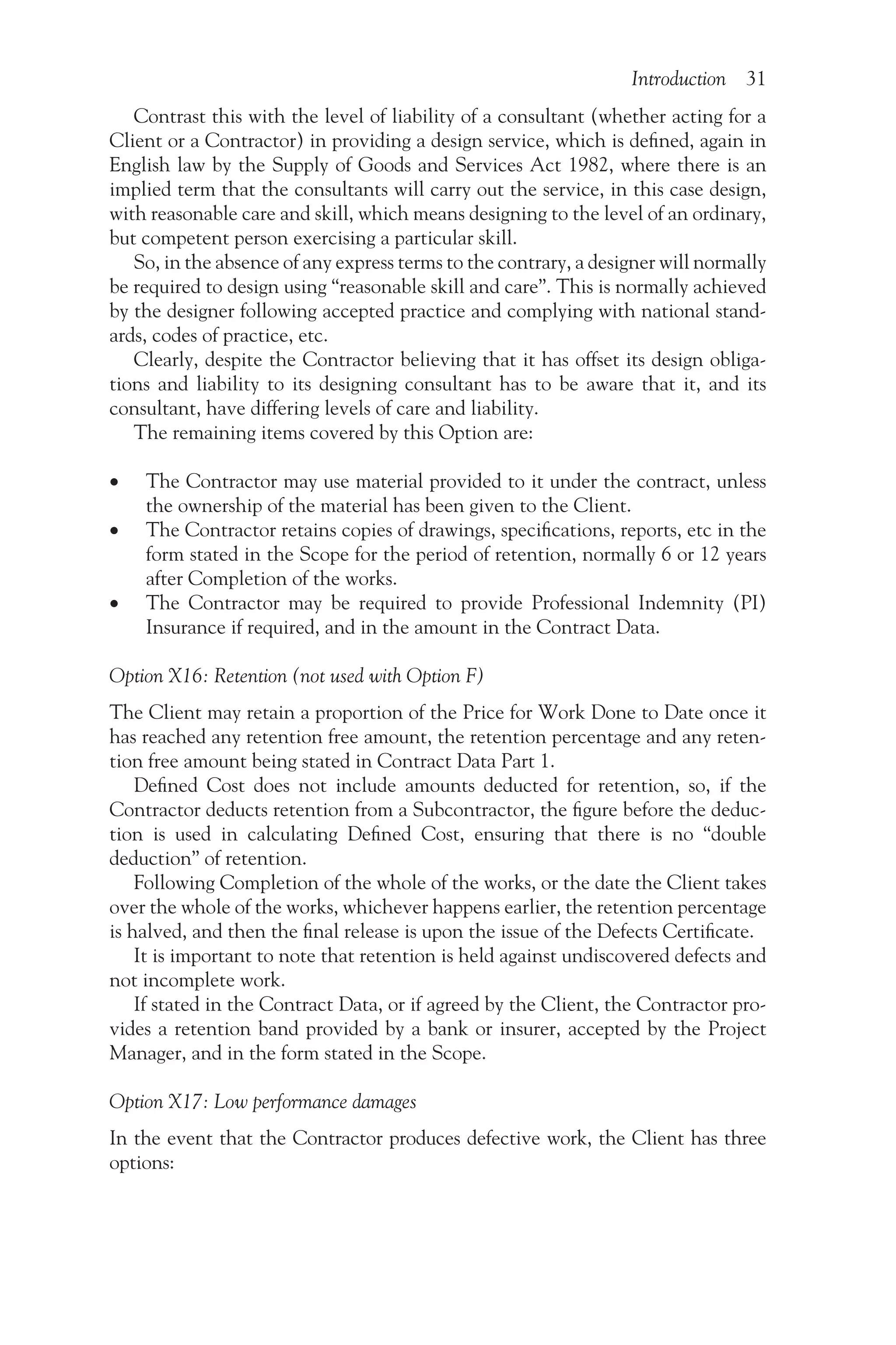 Introduction 31
Contrast this with the level of liability of a consultant (whether acting for a
Client or a Contractor) in providing a design service, which is defined, again in
English law by the Supply of Goods and Services Act 1982, where there is an
implied term that the consultants will carry out the service, in this case design,
with reasonable care and skill, which means designing to the level of an ordinary,
but competent person exercising a particular skill.
So, in the absence of any express terms to the contrary, a designer will normally
be required to design using “reasonable skill and care”. This is normally achieved
by the designer following accepted practice and complying with national stand-
ards, codes of practice, etc.
Clearly, despite the Contractor believing that it has offset its design obliga-
tions and liability to its designing consultant has to be aware that it, and its
consultant, have differing levels of care and liability.
The remaining items covered by this Option are:
•
• The Contractor may use material provided to it under the contract, unless
the ownership of the material has been given to the Client.
•
• The Contractor retains copies of drawings, specifications, reports, etc in the
form stated in the Scope for the period of retention, normally 6 or 12 years
after Completion of the works.
•
• The Contractor may be required to provide Professional Indemnity (PI)
Insurance if required, and in the amount in the Contract Data.
Option X16: Retention (not used with Option F)
The Client may retain a proportion of the Price for Work Done to Date once it
has reached any retention free amount, the retention percentage and any reten-
tion free amount being stated in Contract Data Part 1.
Defined Cost does not include amounts deducted for retention, so, if the
Contractor deducts retention from a Subcontractor, the figure before the deduc-
tion is used in calculating Defined Cost, ensuring that there is no “double
deduction” of retention.
Following Completion of the whole of the works, or the date the Client takes
over the whole of the works, whichever happens earlier, the retention percentage
is halved, and then the final release is upon the issue of the Defects Certificate.
It is important to note that retention is held against undiscovered defects and
not incomplete work.
If stated in the Contract Data, or if agreed by the Client, the Contractor pro-
vides a retention band provided by a bank or insurer, accepted by the Project
Manager, and in the form stated in the Scope.
Option X17: Low performance damages
In the event that the Contractor produces defective work, the Client has three
options:
 