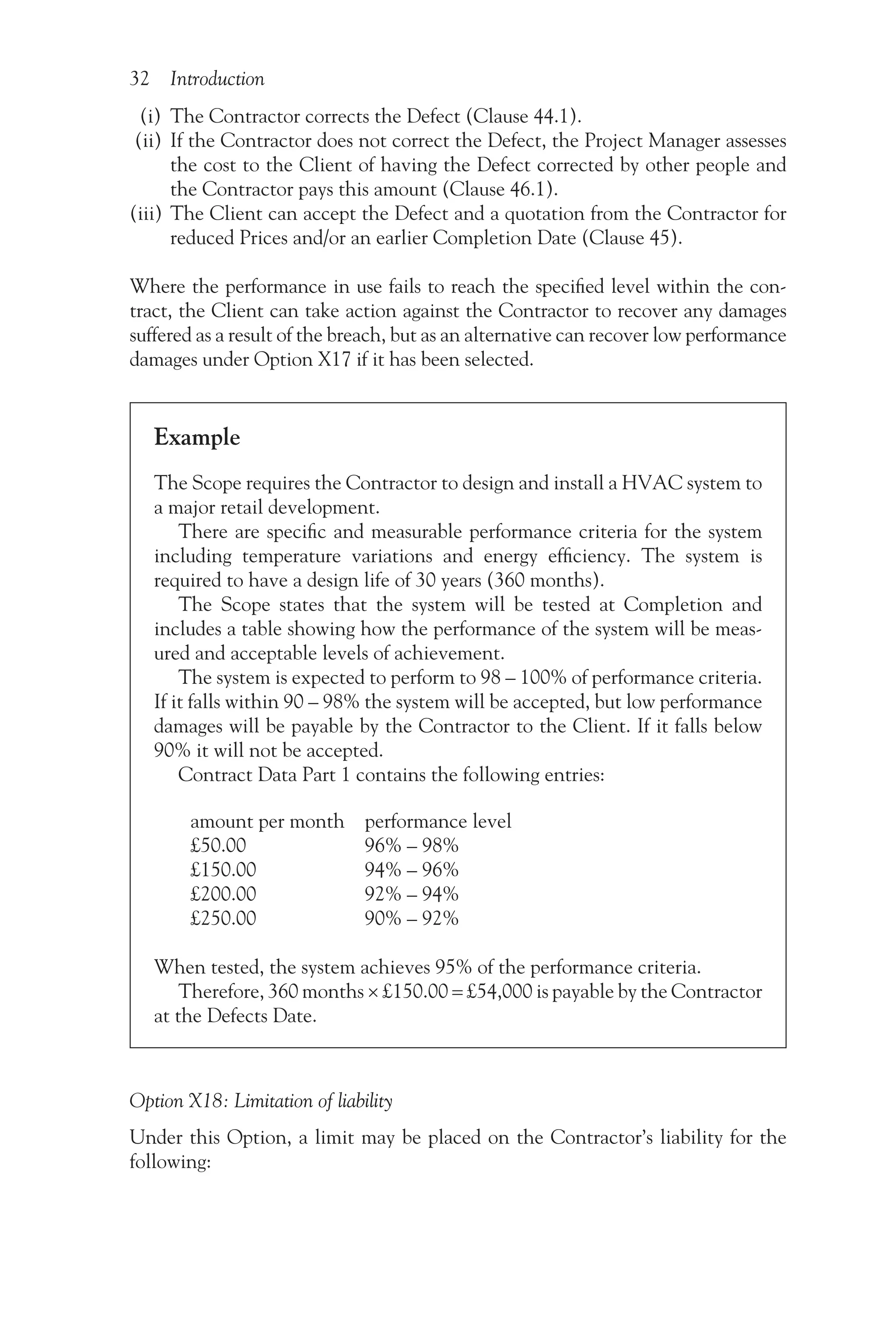 32 Introduction
(i) The Contractor corrects the Defect (Clause 44.1).
(ii) If the Contractor does not correct the Defect, the Project Manager assesses
the cost to the Client of having the Defect corrected by other people and
the Contractor pays this amount (Clause 46.1).
(iii) The Client can accept the Defect and a quotation from the Contractor for
reduced Prices and/or an earlier Completion Date (Clause 45).
Where the performance in use fails to reach the specified level within the con-
tract, the Client can take action against the Contractor to recover any damages
suffered as a result of the breach, but as an alternative can recover low performance
damages under Option X17 if it has been selected.
Example
The Scope requires the Contractor to design and install a HVAC system to
a major retail development.
There are specific and measurable performance criteria for the system
including temperature variations and energy efficiency. The system is
required to have a design life of 30 years (360 months).
The Scope states that the system will be tested at Completion and
includes a table showing how the performance of the system will be meas-
ured and acceptable levels of achievement.
The system is expected to perform to 98 – 100% of performance criteria.
If it falls within 90 – 98% the system will be accepted, but low performance
damages will be payable by the Contractor to the Client. If it falls below
90% it will not be accepted.
Contract Data Part 1 contains the following entries:
amount per month performance level
£50.00 96% – 98%
£150.00 94% – 96%
£200.00 92% – 94%
£250.00 90% – 92%
When tested, the system achieves 95% of the performance criteria.
Therefore, 360 months × £150.00 = £54,000 is payable by the Contractor
at the Defects Date.
Option X18: Limitation of liability
Under this Option, a limit may be placed on the Contractor’s liability for the
following:
 