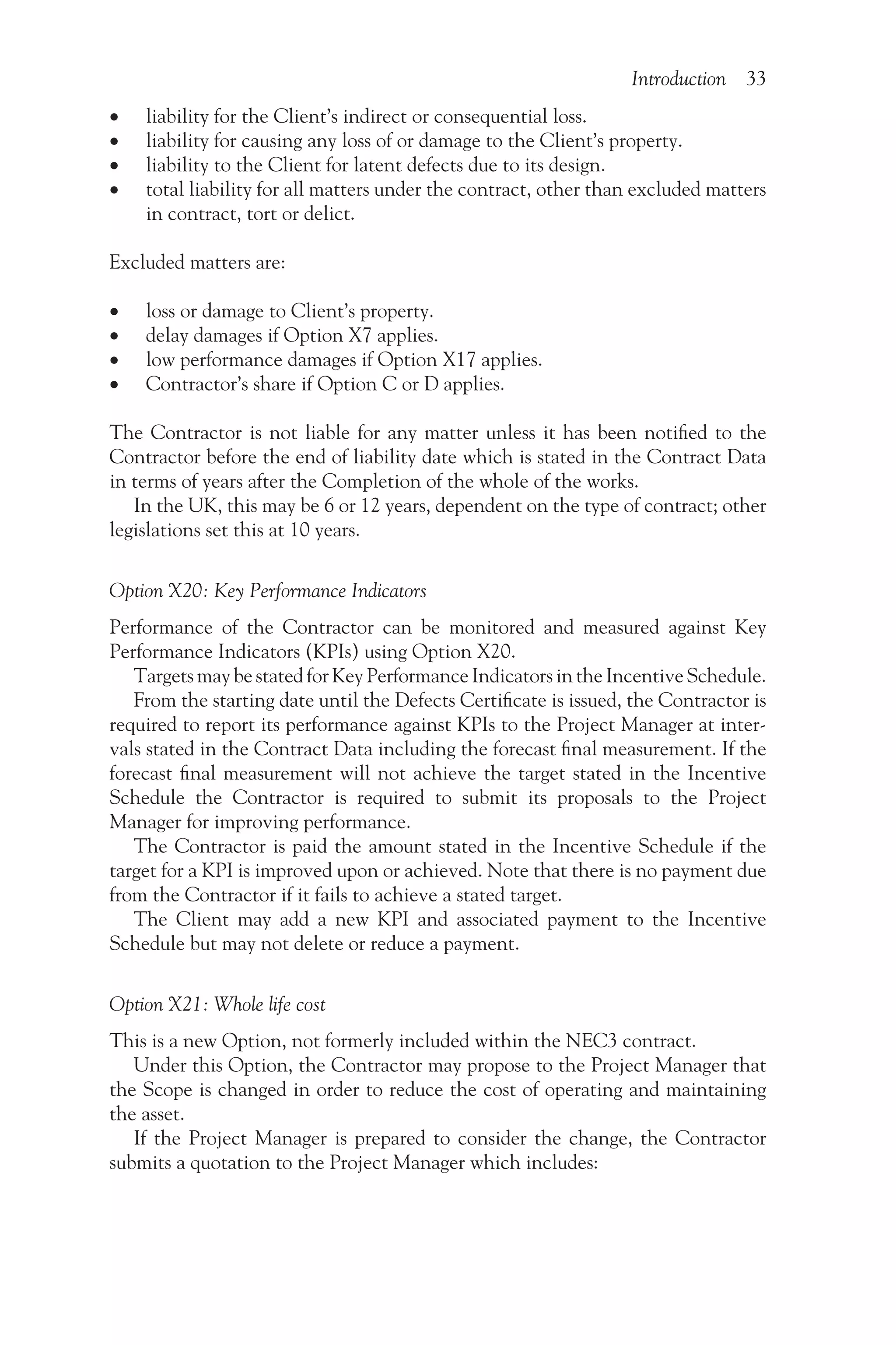 Introduction 33
•
• liability for the Client’s indirect or consequential loss.
•
• liability for causing any loss of or damage to the Client’s property.
•
• liability to the Client for latent defects due to its design.
•
• total liability for all matters under the contract, other than excluded matters
in contract, tort or delict.
Excluded matters are:
•
• loss or damage to Client’s property.
•
• delay damages if Option X7 applies.
•
• low performance damages if Option X17 applies.
•
• Contractor’s share if Option C or D applies.
The Contractor is not liable for any matter unless it has been notified to the
Contractor before the end of liability date which is stated in the Contract Data
in terms of years after the Completion of the whole of the works.
In the UK, this may be 6 or 12 years, dependent on the type of contract; other
legislations set this at 10 years.
Option X20: Key Performance Indicators
Performance of the Contractor can be monitored and measured against Key
Performance Indicators (KPIs) using Option X20.
Targets may be stated for Key Performance Indicators in the Incentive Schedule.
From the starting date until the Defects Certificate is issued, the Contractor is
required to report its performance against KPIs to the Project Manager at inter-
vals stated in the Contract Data including the forecast final measurement. If the
forecast final measurement will not achieve the target stated in the Incentive
Schedule the Contractor is required to submit its proposals to the Project
Manager for improving performance.
The Contractor is paid the amount stated in the Incentive Schedule if the
target for a KPI is improved upon or achieved. Note that there is no payment due
from the Contractor if it fails to achieve a stated target.
The Client may add a new KPI and associated payment to the Incentive
Schedule but may not delete or reduce a payment.
Option X21: Whole life cost
This is a new Option, not formerly included within the NEC3 contract.
Under this Option, the Contractor may propose to the Project Manager that
the Scope is changed in order to reduce the cost of operating and maintaining
the asset.
If the Project Manager is prepared to consider the change, the Contractor
submits a quotation to the Project Manager which includes:
 
