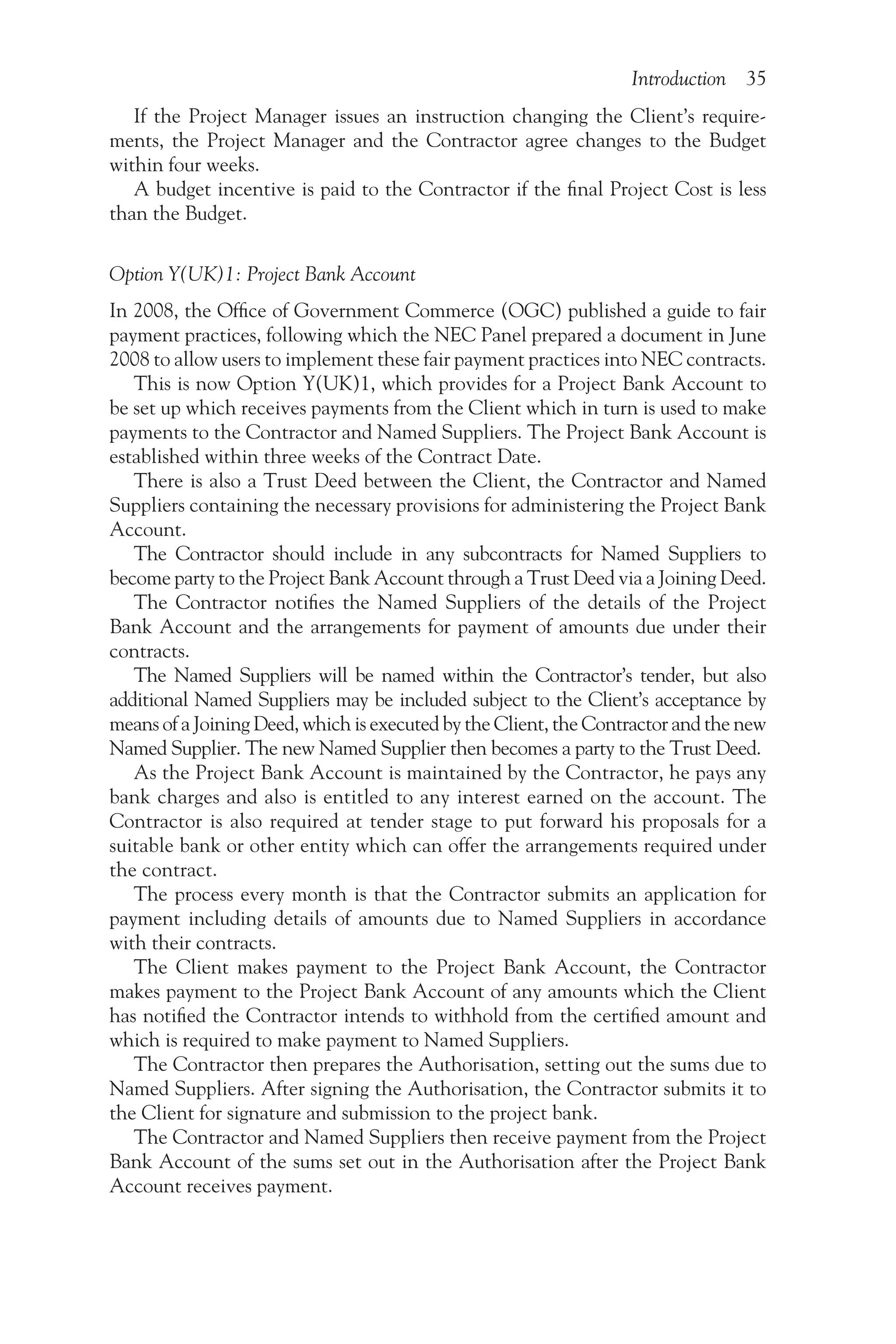 Introduction 35
If the Project Manager issues an instruction changing the Client’s require-
ments, the Project Manager and the Contractor agree changes to the Budget
within four weeks.
A budget incentive is paid to the Contractor if the final Project Cost is less
than the Budget.
Option Y(UK)1: Project Bank Account
In 2008, the Office of Government Commerce (OGC) published a guide to fair
payment practices, following which the NEC Panel prepared a document in June
2008 to allow users to implement these fair payment practices into NEC contracts.
This is now Option Y(UK)1, which provides for a Project Bank Account to
be set up which receives payments from the Client which in turn is used to make
payments to the Contractor and Named Suppliers. The Project Bank Account is
established within three weeks of the Contract Date.
There is also a Trust Deed between the Client, the Contractor and Named
Suppliers containing the necessary provisions for administering the Project Bank
Account.
The Contractor should include in any subcontracts for Named Suppliers to
become party to the Project Bank Account through a Trust Deed via a Joining Deed.
The Contractor notifies the Named Suppliers of the details of the Project
Bank Account and the arrangements for payment of amounts due under their
contracts.
The Named Suppliers will be named within the Contractor’s tender, but also
additional Named Suppliers may be included subject to the Client’s acceptance by
means of a Joining Deed, which is executed by the Client, the Contractor and the new
Named Supplier. The new Named Supplier then becomes a party to the Trust Deed.
As the Project Bank Account is maintained by the Contractor, he pays any
bank charges and also is entitled to any interest earned on the account. The
Contractor is also required at tender stage to put forward his proposals for a
suitable bank or other entity which can offer the arrangements required under
the contract.
The process every month is that the Contractor submits an application for
payment including details of amounts due to Named Suppliers in accordance
with their contracts.
The Client makes payment to the Project Bank Account, the Contractor
makes payment to the Project Bank Account of any amounts which the Client
has notified the Contractor intends to withhold from the certified amount and
which is required to make payment to Named Suppliers.
The Contractor then prepares the Authorisation, setting out the sums due to
Named Suppliers. After signing the Authorisation, the Contractor submits it to
the Client for signature and submission to the project bank.
The Contractor and Named Suppliers then receive payment from the Project
Bank Account of the sums set out in the Authorisation after the Project Bank
Account receives payment.
 