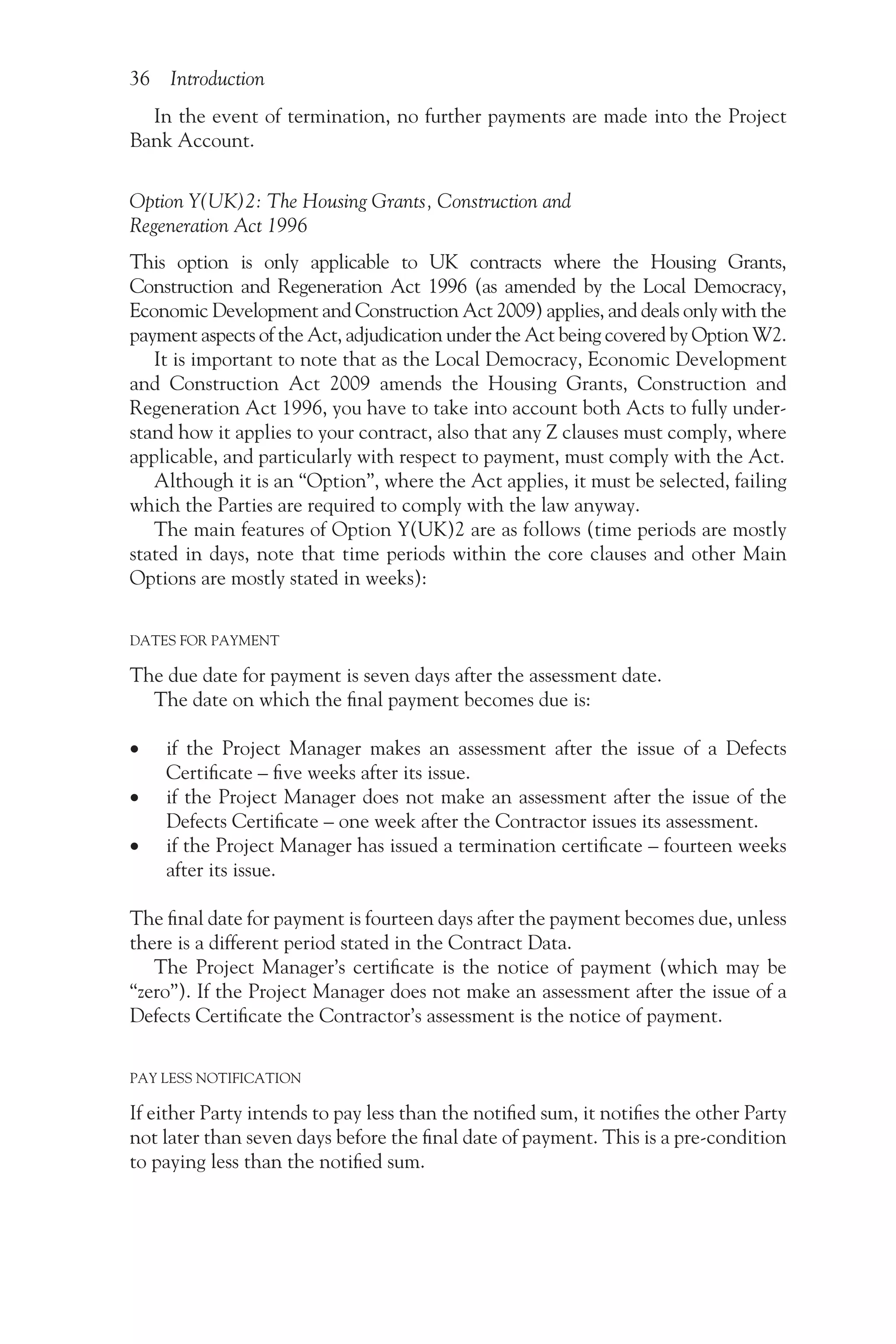 36 Introduction
In the event of termination, no further payments are made into the Project
Bank Account.
Option Y(UK)2: The Housing Grants, Construction and
Regeneration Act 1996
This option is only applicable to UK contracts where the Housing Grants,
Construction and Regeneration Act 1996 (as amended by the Local Democracy,
Economic Development and Construction Act 2009) applies, and deals only with the
payment aspects of the Act, adjudication under the Act being covered by Option W2.
It is important to note that as the Local Democracy, Economic Development
and Construction Act 2009 amends the Housing Grants, Construction and
Regeneration Act 1996, you have to take into account both Acts to fully under-
stand how it applies to your contract, also that any Z clauses must comply, where
applicable, and particularly with respect to payment, must comply with the Act.
Although it is an “Option”, where the Act applies, it must be selected, failing
which the Parties are required to comply with the law anyway.
The main features of Option Y(UK)2 are as follows (time periods are mostly
stated in days, note that time periods within the core clauses and other Main
Options are mostly stated in weeks):
DATES FOR PAYMENT
The due date for payment is seven days after the assessment date.
The date on which the final payment becomes due is:
•
• if the Project Manager makes an assessment after the issue of a Defects
Certificate – five weeks after its issue.
•
• if the Project Manager does not make an assessment after the issue of the
Defects Certificate – one week after the Contractor issues its assessment.
•
• if the Project Manager has issued a termination certificate – fourteen weeks
after its issue.
The final date for payment is fourteen days after the payment becomes due, unless
there is a different period stated in the Contract Data.
The Project Manager’s certificate is the notice of payment (which may be
“zero”). If the Project Manager does not make an assessment after the issue of a
Defects Certificate the Contractor’s assessment is the notice of payment.
PAY LESS NOTIFICATION
If either Party intends to pay less than the notified sum, it notifies the other Party
not later than seven days before the final date of payment. This is a pre-condition
to paying less than the notified sum.
 
