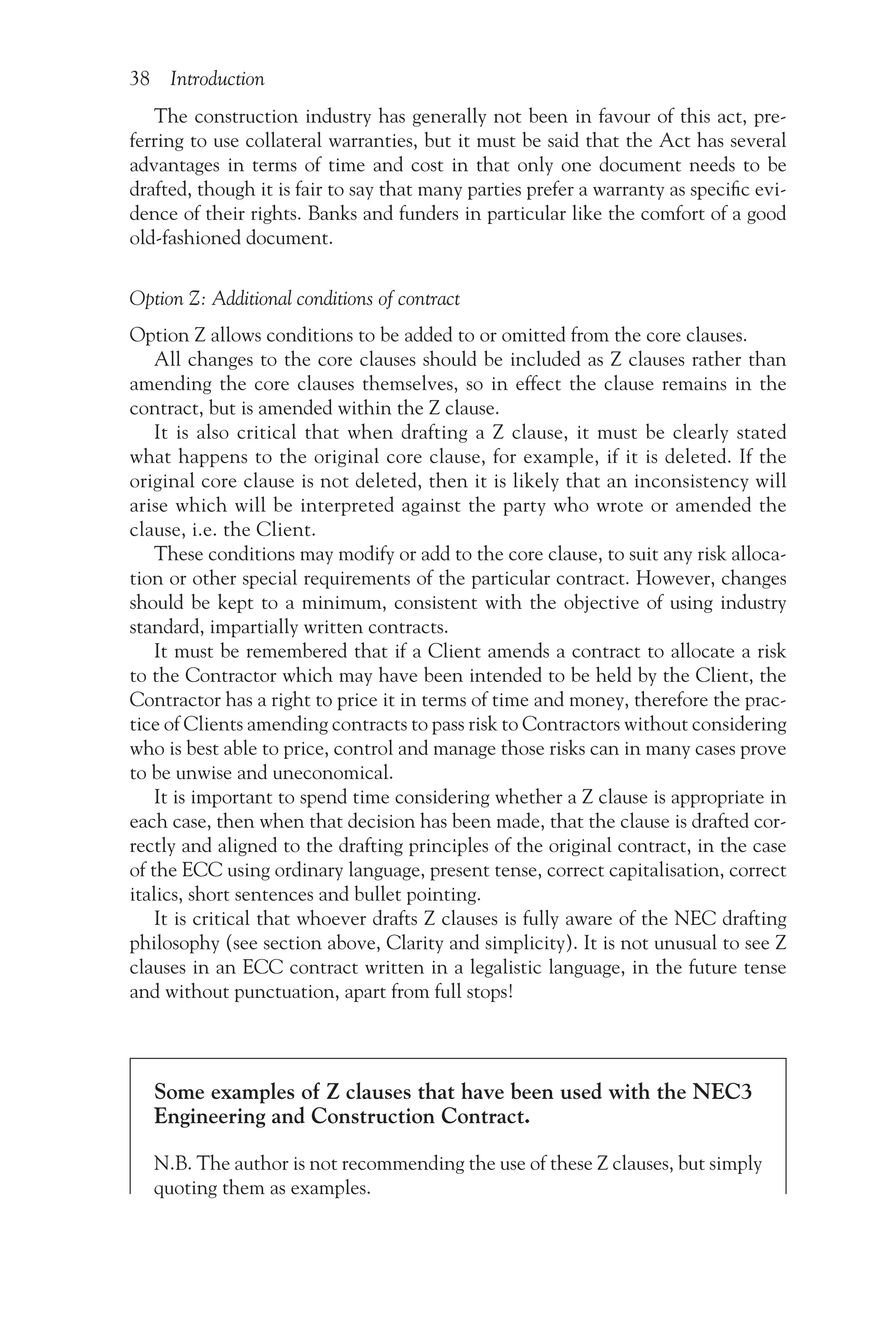 38 Introduction
The construction industry has generally not been in favour of this act, pre-
ferring to use collateral warranties, but it must be said that the Act has several
advantages in terms of time and cost in that only one document needs to be
drafted, though it is fair to say that many parties prefer a warranty as specific evi-
dence of their rights. Banks and funders in particular like the comfort of a good
old-fashioned document.
Option Z: Additional conditions of contract
Option Z allows conditions to be added to or omitted from the core clauses.
All changes to the core clauses should be included as Z clauses rather than
amending the core clauses themselves, so in effect the clause remains in the
contract, but is amended within the Z clause.
It is also critical that when drafting a Z clause, it must be clearly stated
what happens to the original core clause, for example, if it is deleted. If the
original core clause is not deleted, then it is likely that an inconsistency will
arise which will be interpreted against the party who wrote or amended the
clause, i.e. the Client.
These conditions may modify or add to the core clause, to suit any risk alloca-
tion or other special requirements of the particular contract. However, changes
should be kept to a minimum, consistent with the objective of using industry
standard, impartially written contracts.
It must be remembered that if a Client amends a contract to allocate a risk
to the Contractor which may have been intended to be held by the Client, the
Contractor has a right to price it in terms of time and money, therefore the prac-
tice of Clients amending contracts to pass risk to Contractors without considering
who is best able to price, control and manage those risks can in many cases prove
to be unwise and uneconomical.
It is important to spend time considering whether a Z clause is appropriate in
each case, then when that decision has been made, that the clause is drafted cor-
rectly and aligned to the drafting principles of the original contract, in the case
of the ECC using ordinary language, present tense, correct capitalisation, correct
italics, short sentences and bullet pointing.
It is critical that whoever drafts Z clauses is fully aware of the NEC drafting
philosophy (see section above, Clarity and simplicity). It is not unusual to see Z
clauses in an ECC contract written in a legalistic language, in the future tense
and without punctuation, apart from full stops!
Some examples of Z clauses that have been used with the NEC3
Engineering and Construction Contract.
N.B. The author is not recommending the use of these Z clauses, but simply
quoting them as examples.
 