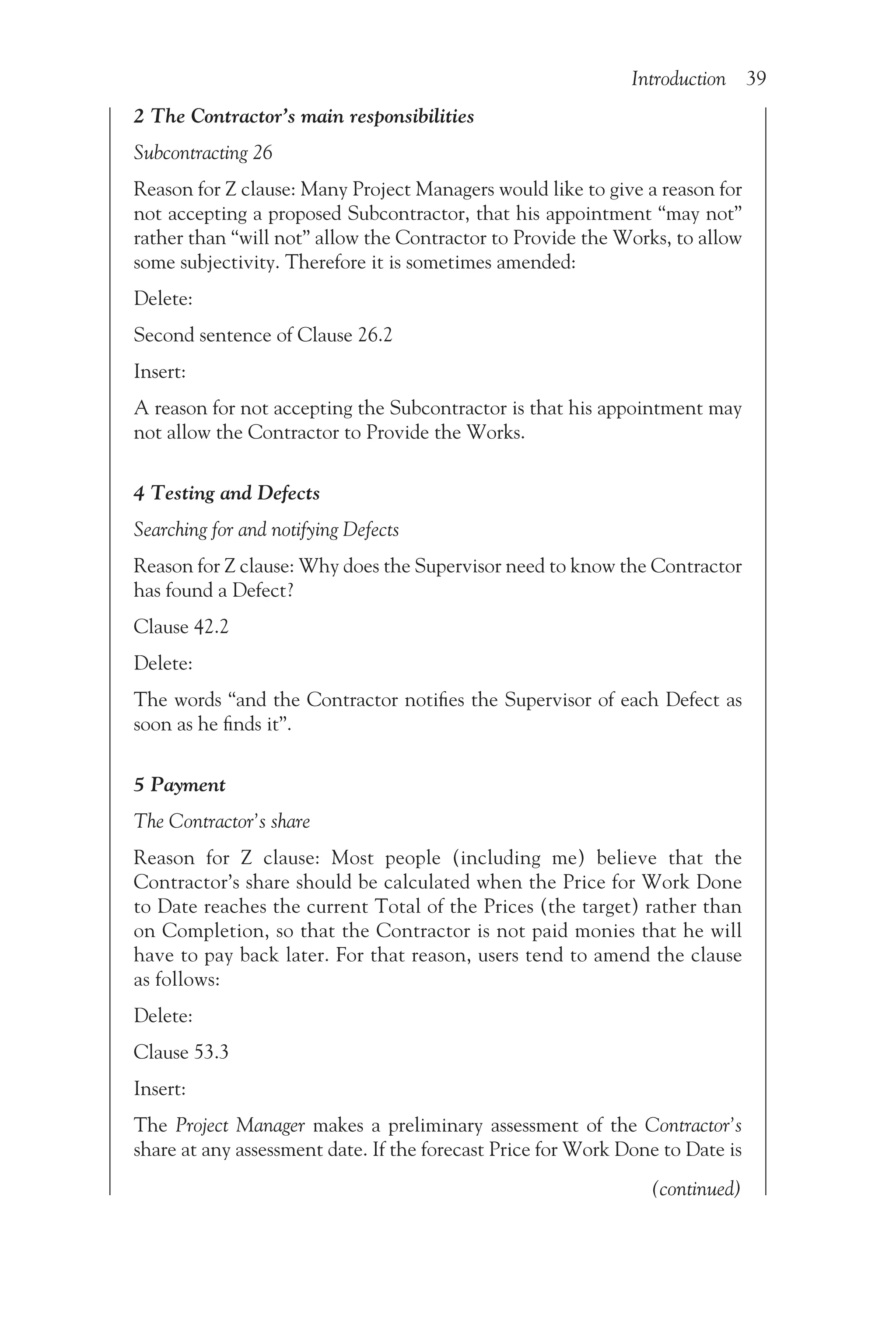 Introduction 39
2 The Contractor’s main responsibilities
Subcontracting 26
Reason for Z clause: Many Project Managers would like to give a reason for
not accepting a proposed Subcontractor, that his appointment “may not”
rather than “will not” allow the Contractor to Provide the Works, to allow
some subjectivity. Therefore it is sometimes amended:
Delete:
Second sentence of Clause 26.2
Insert:
A reason for not accepting the Subcontractor is that his appointment may
not allow the Contractor to Provide the Works.
4 Testing and Defects
Searching for and notifying Defects
Reason for Z clause: Why does the Supervisor need to know the Contractor
has found a Defect?
Clause 42.2
Delete:
The words “and the Contractor notifies the Supervisor of each Defect as
soon as he finds it”.
5 Payment
The Contractor’s share
Reason for Z clause: Most people (including me) believe that the
Contractor’s share should be calculated when the Price for Work Done
to Date reaches the current Total of the Prices (the target) rather than
on Completion, so that the Contractor is not paid monies that he will
have to pay back later. For that reason, users tend to amend the clause
as follows:
Delete:
Clause 53.3
Insert:
The Project Manager makes a preliminary assessment of the Contractor’s
share at any assessment date. If the forecast Price for Work Done to Date is
(continued)
 