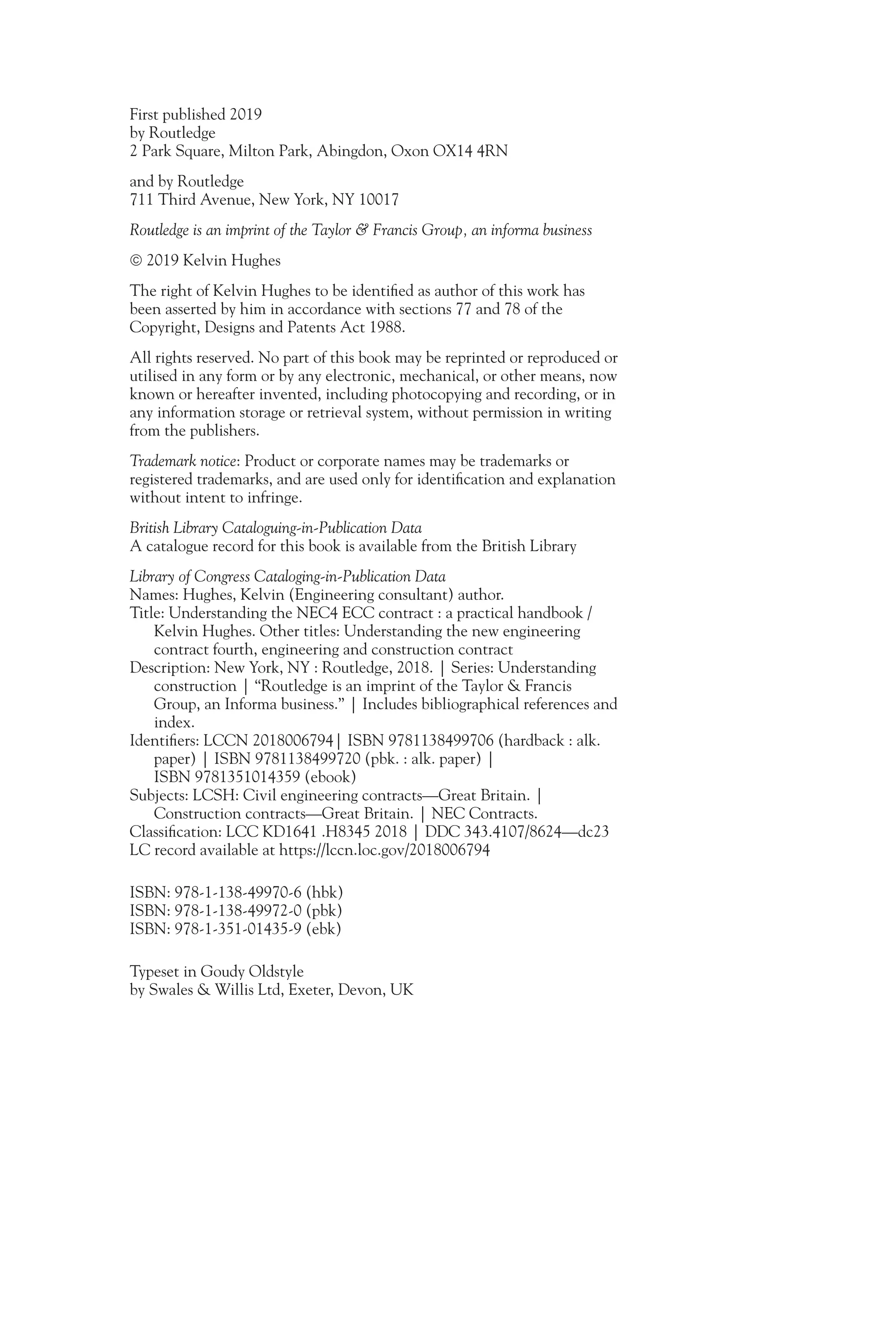 First published 2019
by Routledge
2 Park Square, Milton Park, Abingdon, Oxon OX14 4RN
and by Routledge
711 Third Avenue, New York, NY 10017
Routledge is an imprint of the Taylor & Francis Group, an informa business
 2019 Kelvin Hughes
The right of Kelvin Hughes to be identified as author of this work has
been asserted by him in accordance with sections 77 and 78 of the
Copyright, Designs and Patents Act 1988.
All rights reserved. No part of this book may be reprinted or reproduced or
utilised in any form or by any electronic, mechanical, or other means, now
known or hereafter invented, including photocopying and recording, or in
any information storage or retrieval system, without permission in writing
from the publishers.
Trademark notice: Product or corporate names may be trademarks or
registered trademarks, and are used only for identification and explanation
without intent to infringe.
British Library Cataloguing-in-Publication Data
A catalogue record for this book is available from the British Library
Library of Congress Cataloging-in-Publication Data
Names: Hughes, Kelvin (Engineering consultant) author.
Title: Understanding the NEC4 ECC contract : a practical handbook /
Kelvin Hughes. Other titles: Understanding the new engineering
contract fourth, engineering and construction contract
Description: New York, NY : Routledge, 2018. | Series: Understanding
construction | “Routledge is an imprint of the Taylor & Francis
Group, an Informa business.” | Includes bibliographical references and
index.
Identifiers: LCCN 2018006794| ISBN 9781138499706 (hardback : alk.
paper) | ISBN 9781138499720 (pbk. : alk. paper) |
ISBN 9781351014359 (ebook)
Subjects: LCSH: Civil engineering contracts—Great Britain. |
Construction contracts—Great Britain. | NEC Contracts.
Classification: LCC KD1641 .H8345 2018 | DDC 343.4107/8624—dc23
LC record available at https://lccn.loc.gov/2018006794
ISBN: 978-1-138-49970-6 (hbk)
ISBN: 978-1-138-49972-0 (pbk)
ISBN: 978-1-351-01435-9 (ebk)
Typeset in Goudy Oldstyle
by Swales & Willis Ltd, Exeter, Devon, UK
 