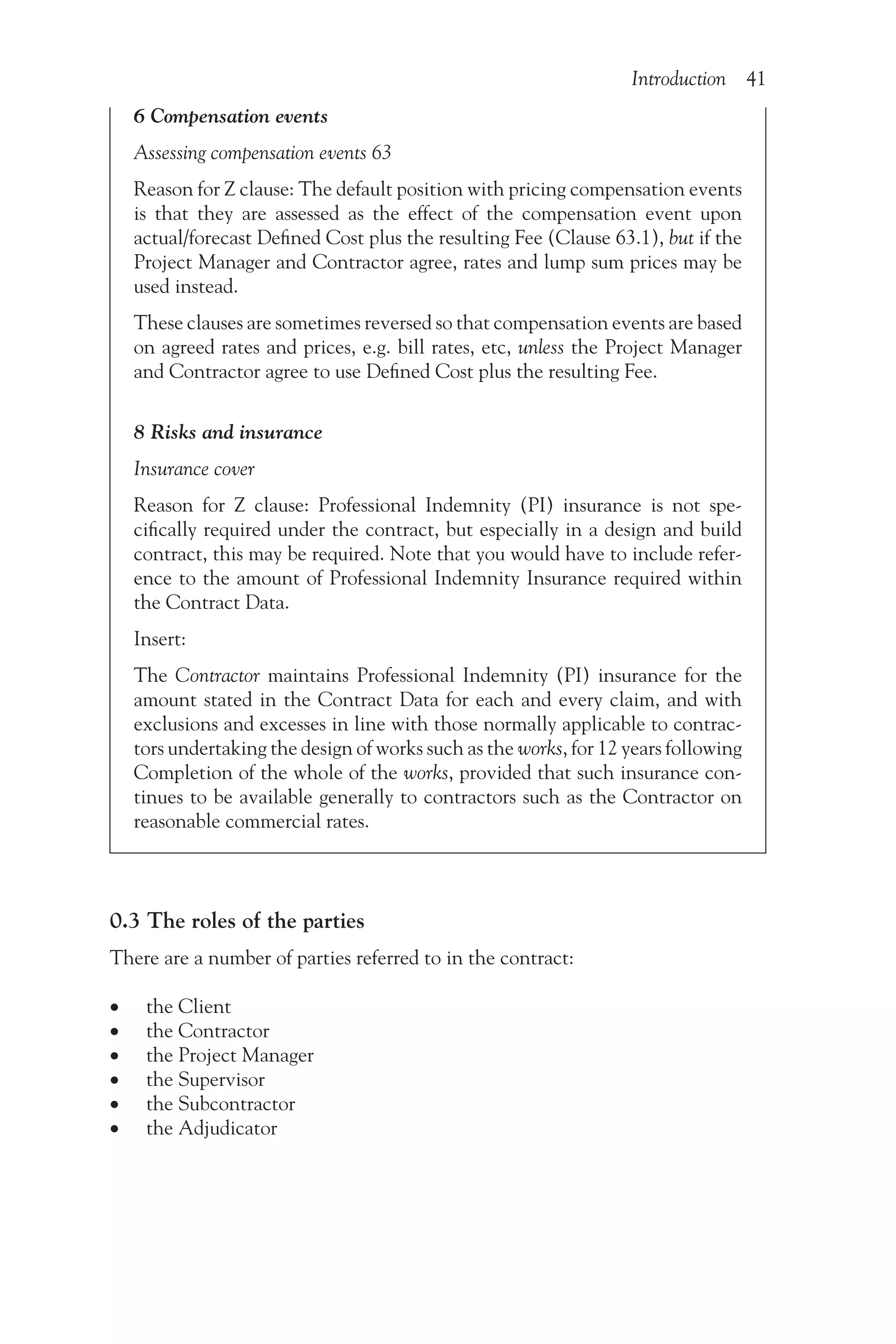 Introduction 41
6 Compensation events
Assessing compensation events 63
Reason for Z clause: The default position with pricing compensation events
is that they are assessed as the effect of the compensation event upon
actual/forecast Defined Cost plus the resulting Fee (Clause 63.1), but if the
Project Manager and Contractor agree, rates and lump sum prices may be
used instead.
These clauses are sometimes reversed so that compensation events are based
on agreed rates and prices, e.g. bill rates, etc, unless the Project Manager
and Contractor agree to use Defined Cost plus the resulting Fee.
8 Risks and insurance
Insurance cover
Reason for Z clause: Professional Indemnity (PI) insurance is not spe-
cifically required under the contract, but especially in a design and build
contract, this may be required. Note that you would have to include refer-
ence to the amount of Professional Indemnity Insurance required within
the Contract Data.
Insert:
The Contractor maintains Professional Indemnity (PI) insurance for the
amount stated in the Contract Data for each and every claim, and with
exclusions and excesses in line with those normally applicable to contrac-
tors undertaking the design of works such as the works, for 12 years following
Completion of the whole of the works, provided that such insurance con-
tinues to be available generally to contractors such as the Contractor on
reasonable commercial rates.
0.3 The roles of the parties
There are a number of parties referred to in the contract:
•
• the Client
•
• the Contractor
•
• the Project Manager
•
• the Supervisor
•
• the Subcontractor
•
• the Adjudicator
 