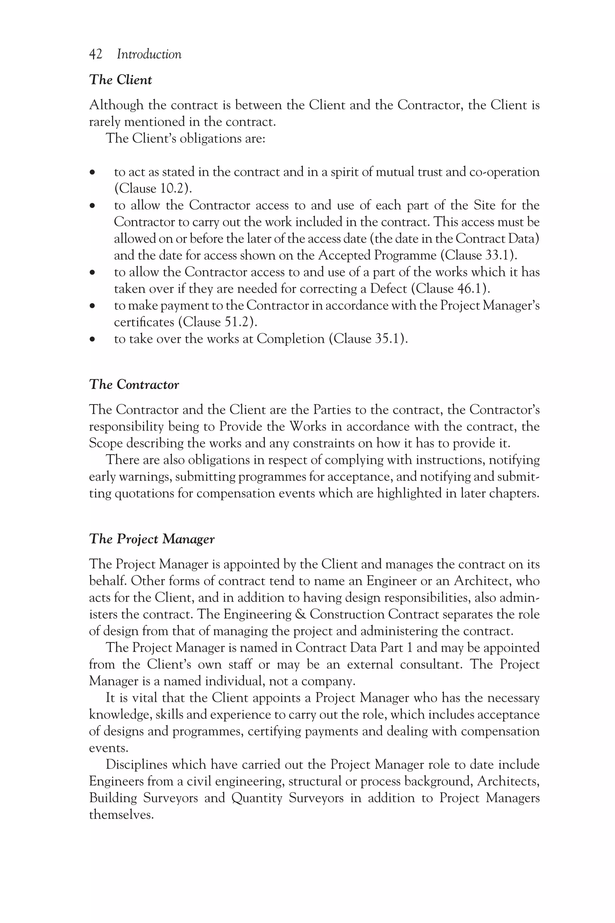 42 Introduction
The Client
Although the contract is between the Client and the Contractor, the Client is
rarely mentioned in the contract.
The Client’s obligations are:
•
• to act as stated in the contract and in a spirit of mutual trust and co-operation
(Clause 10.2).
•
• to allow the Contractor access to and use of each part of the Site for the
Contractor to carry out the work included in the contract. This access must be
allowed on or before the later of the access date (the date in the Contract Data)
and the date for access shown on the Accepted Programme (Clause 33.1).
•
• to allow the Contractor access to and use of a part of the works which it has
taken over if they are needed for correcting a Defect (Clause 46.1).
•
• to make payment to the Contractor in accordance with the Project Manager’s
certificates (Clause 51.2).
•
• to take over the works at Completion (Clause 35.1).
The Contractor
The Contractor and the Client are the Parties to the contract, the Contractor’s
responsibility being to Provide the Works in accordance with the contract, the
Scope describing the works and any constraints on how it has to provide it.
There are also obligations in respect of complying with instructions, notifying
early warnings, submitting programmes for acceptance, and notifying and submit-
ting quotations for compensation events which are highlighted in later chapters.
The Project Manager
The Project Manager is appointed by the Client and manages the contract on its
behalf. Other forms of contract tend to name an Engineer or an Architect, who
acts for the Client, and in addition to having design responsibilities, also admin-
isters the contract. The Engineering & Construction Contract separates the role
of design from that of managing the project and administering the contract.
The Project Manager is named in Contract Data Part 1 and may be appointed
from the Client’s own staff or may be an external consultant. The Project
Manager is a named individual, not a company.
It is vital that the Client appoints a Project Manager who has the necessary
knowledge, skills and experience to carry out the role, which includes acceptance
of designs and programmes, certifying payments and dealing with compensation
events.
Disciplines which have carried out the Project Manager role to date include
Engineers from a civil engineering, structural or process background, Architects,
Building Surveyors and Quantity Surveyors in addition to Project Managers
themselves.
 
