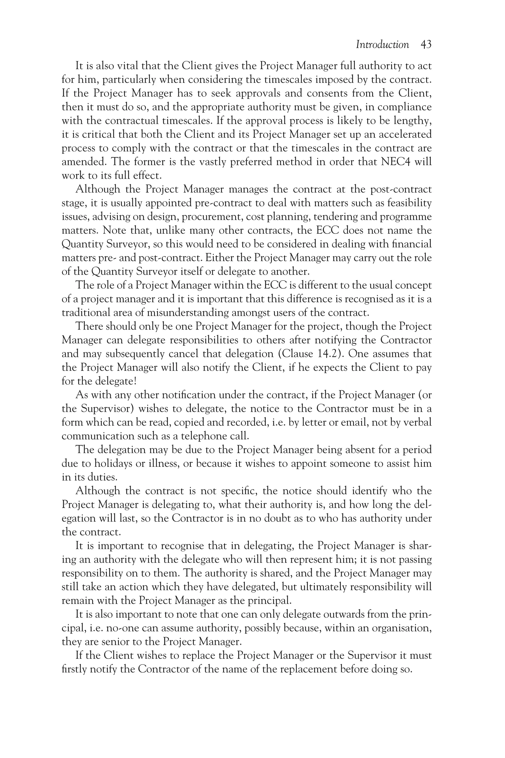 Introduction 43
It is also vital that the Client gives the Project Manager full authority to act
for him, particularly when considering the timescales imposed by the contract.
If the Project Manager has to seek approvals and consents from the Client,
then it must do so, and the appropriate authority must be given, in compliance
with the contractual timescales. If the approval process is likely to be lengthy,
it is critical that both the Client and its Project Manager set up an accelerated
process to comply with the contract or that the timescales in the contract are
amended. The former is the vastly preferred method in order that NEC4 will
work to its full effect.
Although the Project Manager manages the contract at the post-contract
stage, it is usually appointed pre-contract to deal with matters such as feasibility
issues, advising on design, procurement, cost planning, tendering and programme
matters. Note that, unlike many other contracts, the ECC does not name the
Quantity Surveyor, so this would need to be considered in dealing with financial
matters pre- and post-contract. Either the Project Manager may carry out the role
of the Quantity Surveyor itself or delegate to another.
The role of a Project Manager within the ECC is different to the usual concept
of a project manager and it is important that this difference is recognised as it is a
traditional area of misunderstanding amongst users of the contract.
There should only be one Project Manager for the project, though the Project
Manager can delegate responsibilities to others after notifying the Contractor
and may subsequently cancel that delegation (Clause 14.2). One assumes that
the Project Manager will also notify the Client, if he expects the Client to pay
for the delegate!
As with any other notification under the contract, if the Project Manager (or
the Supervisor) wishes to delegate, the notice to the Contractor must be in a
form which can be read, copied and recorded, i.e. by letter or email, not by verbal
communication such as a telephone call.
The delegation may be due to the Project Manager being absent for a period
due to holidays or illness, or because it wishes to appoint someone to assist him
in its duties.
Although the contract is not specific, the notice should identify who the
Project Manager is delegating to, what their authority is, and how long the del-
egation will last, so the Contractor is in no doubt as to who has authority under
the contract.
It is important to recognise that in delegating, the Project Manager is shar-
ing an authority with the delegate who will then represent him; it is not passing
responsibility on to them. The authority is shared, and the Project Manager may
still take an action which they have delegated, but ultimately responsibility will
remain with the Project Manager as the principal.
It is also important to note that one can only delegate outwards from the prin-
cipal, i.e. no-one can assume authority, possibly because, within an organisation,
they are senior to the Project Manager.
If the Client wishes to replace the Project Manager or the Supervisor it must
firstly notify the Contractor of the name of the replacement before doing so.
 