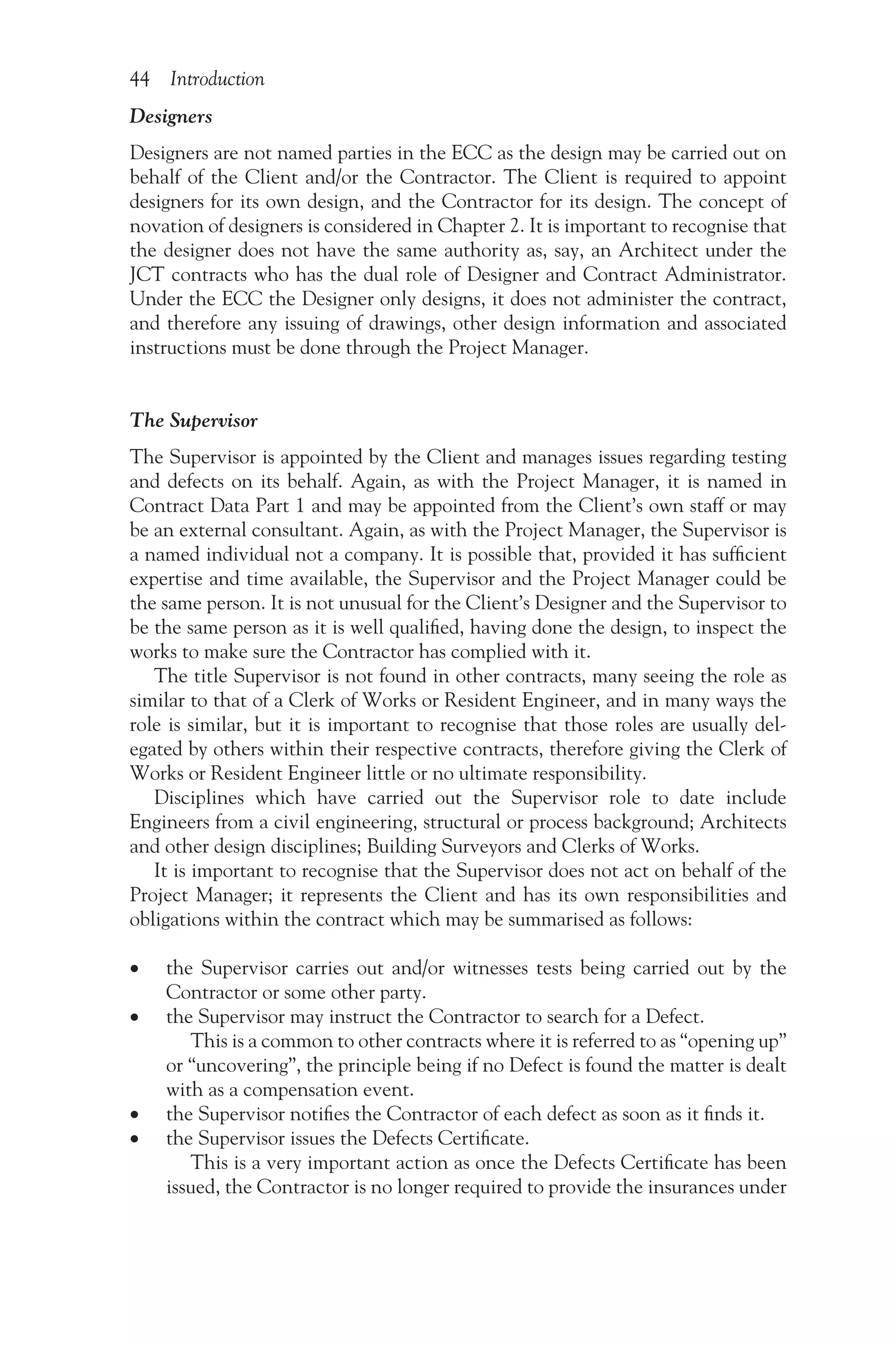 44 Introduction
Designers
Designers are not named parties in the ECC as the design may be carried out on
behalf of the Client and/or the Contractor. The Client is required to appoint
designers for its own design, and the Contractor for its design. The concept of
novation of designers is considered in Chapter 2. It is important to recognise that
the designer does not have the same authority as, say, an Architect under the
JCT contracts who has the dual role of Designer and Contract Administrator.
Under the ECC the Designer only designs, it does not administer the contract,
and therefore any issuing of drawings, other design information and associated
instructions must be done through the Project Manager.
The Supervisor
The Supervisor is appointed by the Client and manages issues regarding testing
and defects on its behalf. Again, as with the Project Manager, it is named in
Contract Data Part 1 and may be appointed from the Client’s own staff or may
be an external consultant. Again, as with the Project Manager, the Supervisor is
a named individual not a company. It is possible that, provided it has sufficient
expertise and time available, the Supervisor and the Project Manager could be
the same person. It is not unusual for the Client’s Designer and the Supervisor to
be the same person as it is well qualified, having done the design, to inspect the
works to make sure the Contractor has complied with it.
The title Supervisor is not found in other contracts, many seeing the role as
similar to that of a Clerk of Works or Resident Engineer, and in many ways the
role is similar, but it is important to recognise that those roles are usually del-
egated by others within their respective contracts, therefore giving the Clerk of
Works or Resident Engineer little or no ultimate responsibility.
Disciplines which have carried out the Supervisor role to date include
Engineers from a civil engineering, structural or process background; Architects
and other design disciplines; Building Surveyors and Clerks of Works.
It is important to recognise that the Supervisor does not act on behalf of the
Project Manager; it represents the Client and has its own responsibilities and
obligations within the contract which may be summarised as follows:
•
• the Supervisor carries out and/or witnesses tests being carried out by the
Contractor or some other party.
•
• the Supervisor may instruct the Contractor to search for a Defect.
This is a common to other contracts where it is referred to as “opening up”
or “uncovering”, the principle being if no Defect is found the matter is dealt
with as a compensation event.
•
• the Supervisor notifies the Contractor of each defect as soon as it finds it.
•
• the Supervisor issues the Defects Certificate.
This is a very important action as once the Defects Certificate has been
issued, the Contractor is no longer required to provide the insurances under
 