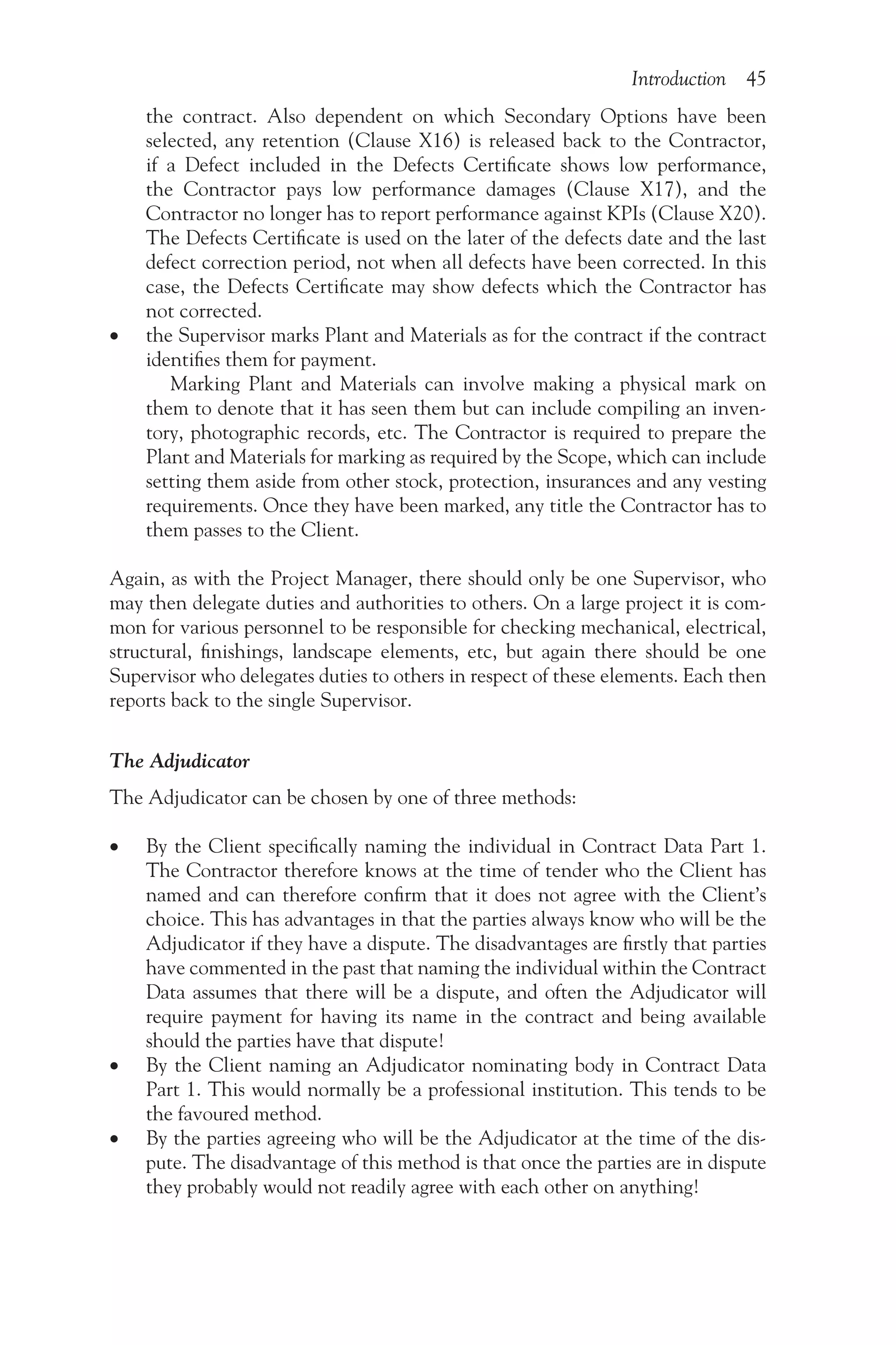 Introduction 45
the contract. Also dependent on which Secondary Options have been
selected, any retention (Clause X16) is released back to the Contractor,
if a Defect included in the Defects Certificate shows low performance,
the Contractor pays low performance damages (Clause X17), and the
Contractor no longer has to report performance against KPIs (Clause X20).
The Defects Certificate is used on the later of the defects date and the last
defect correction period, not when all defects have been corrected. In this
case, the Defects Certificate may show defects which the Contractor has
not corrected.
•
• the Supervisor marks Plant and Materials as for the contract if the contract
identifies them for payment.
Marking Plant and Materials can involve making a physical mark on
them to denote that it has seen them but can include compiling an inven-
tory, photographic records, etc. The Contractor is required to prepare the
Plant and Materials for marking as required by the Scope, which can include
setting them aside from other stock, protection, insurances and any vesting
requirements. Once they have been marked, any title the Contractor has to
them passes to the Client.
Again, as with the Project Manager, there should only be one Supervisor, who
may then delegate duties and authorities to others. On a large project it is com-
mon for various personnel to be responsible for checking mechanical, electrical,
structural, finishings, landscape elements, etc, but again there should be one
Supervisor who delegates duties to others in respect of these elements. Each then
reports back to the single Supervisor.
The Adjudicator
The Adjudicator can be chosen by one of three methods:
•
• By the Client specifically naming the individual in Contract Data Part 1.
The Contractor therefore knows at the time of tender who the Client has
named and can therefore confirm that it does not agree with the Client’s
choice. This has advantages in that the parties always know who will be the
Adjudicator if they have a dispute. The disadvantages are firstly that parties
have commented in the past that naming the individual within the Contract
Data assumes that there will be a dispute, and often the Adjudicator will
require payment for having its name in the contract and being available
should the parties have that dispute!
•
• By the Client naming an Adjudicator nominating body in Contract Data
Part 1. This would normally be a professional institution. This tends to be
the favoured method.
•
• By the parties agreeing who will be the Adjudicator at the time of the dis-
pute. The disadvantage of this method is that once the parties are in dispute
they probably would not readily agree with each other on anything!
 