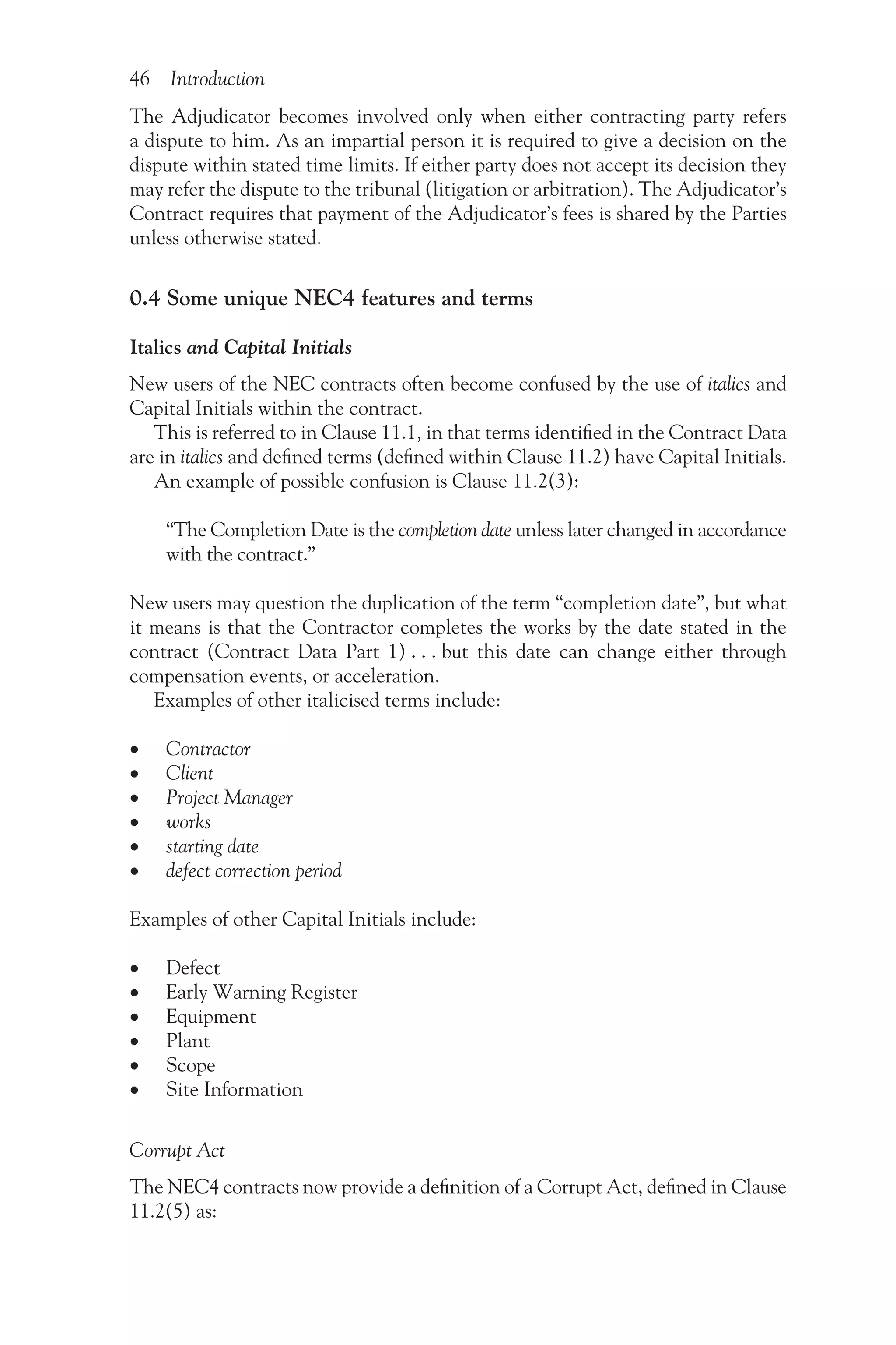 46 Introduction
The Adjudicator becomes involved only when either contracting party refers
a dispute to him. As an impartial person it is required to give a decision on the
dispute within stated time limits. If either party does not accept its decision they
may refer the dispute to the tribunal (litigation or arbitration). The Adjudicator’s
Contract requires that payment of the Adjudicator’s fees is shared by the Parties
unless otherwise stated.
0.4 Some unique NEC4 features and terms
Italics and Capital Initials
New users of the NEC contracts often become confused by the use of italics and
Capital Initials within the contract.
This is referred to in Clause 11.1, in that terms identified in the Contract Data
are in italics and defined terms (defined within Clause 11.2) have Capital Initials.
An example of possible confusion is Clause 11.2(3):
“The Completion Date is the completion date unless later changed in accordance
with the contract.”
New users may question the duplication of the term “completion date”, but what
it means is that the Contractor completes the works by the date stated in the
contract (Contract Data Part 1) . . . but this date can change either through
compensation events, or acceleration.
Examples of other italicised terms include:
•
• Contractor
•
• Client
•
• Project Manager
•
• works
•
• starting date
•
• defect correction period
Examples of other Capital Initials include:
•
• Defect
•
• Early Warning Register
•
• Equipment
•
• Plant
•
• Scope
•
• Site Information
Corrupt Act
The NEC4 contracts now provide a definition of a Corrupt Act, defined in Clause
11.2(5) as:
 