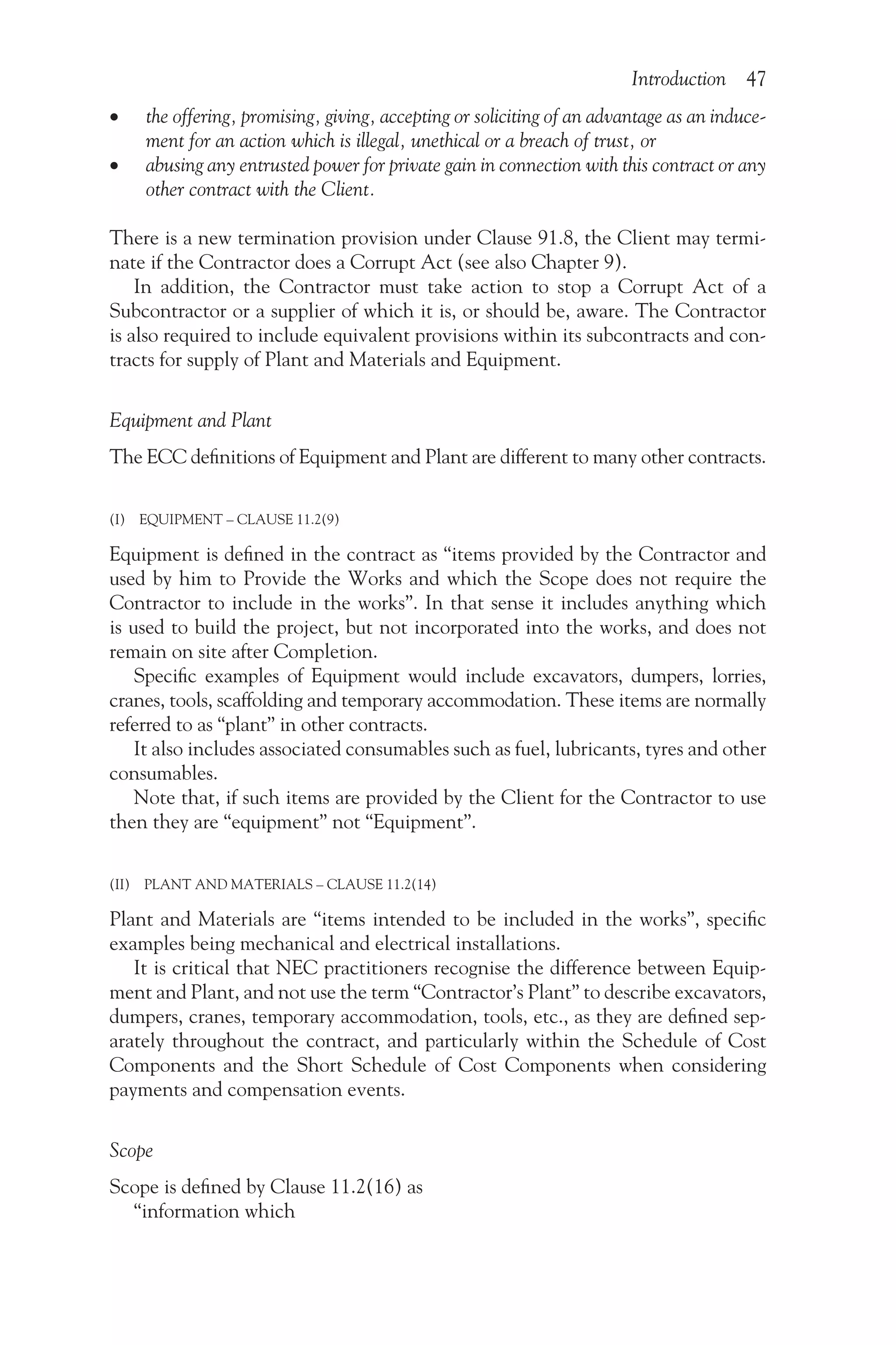 Introduction 47
•
• the offering, promising, giving, accepting or soliciting of an advantage as an induce-
ment for an action which is illegal, unethical or a breach of trust, or
•
• abusing any entrusted power for private gain in connection with this contract or any
other contract with the Client.
There is a new termination provision under Clause 91.8, the Client may termi-
nate if the Contractor does a Corrupt Act (see also Chapter 9).
In addition, the Contractor must take action to stop a Corrupt Act of a
Subcontractor or a supplier of which it is, or should be, aware. The Contractor
is also required to include equivalent provisions within its subcontracts and con-
tracts for supply of Plant and Materials and Equipment.
Equipment and Plant
The ECC definitions of Equipment and Plant are different to many other contracts.
(I) EQUIPMENT – CLAUSE 11.2(9)
Equipment is defined in the contract as “items provided by the Contractor and
used by him to Provide the Works and which the Scope does not require the
Contractor to include in the works”. In that sense it includes anything which
is used to build the project, but not incorporated into the works, and does not
remain on site after Completion.
Specific examples of Equipment would include excavators, dumpers, lorries,
cranes, tools, scaffolding and temporary accommodation. These items are normally
referred to as “plant” in other contracts.
It also includes associated consumables such as fuel, lubricants, tyres and other
consumables.
Note that, if such items are provided by the Client for the Contractor to use
then they are “equipment” not “Equipment”.
(II) PLANT AND MATERIALS – CLAUSE 11.2(14)
Plant and Materials are “items intended to be included in the works”, specific
examples being mechanical and electrical installations.
It is critical that NEC practitioners recognise the difference between Equip­
ment and Plant, and not use the term “Contractor’s Plant” to describe excavators,
dumpers, cranes, temporary accommodation, tools, etc., as they are defined sep-
arately throughout the contract, and particularly within the Schedule of Cost
Components and the Short Schedule of Cost Components when considering
payments and compensation events.
Scope
Scope is defined by Clause 11.2(16) as
“information which
 