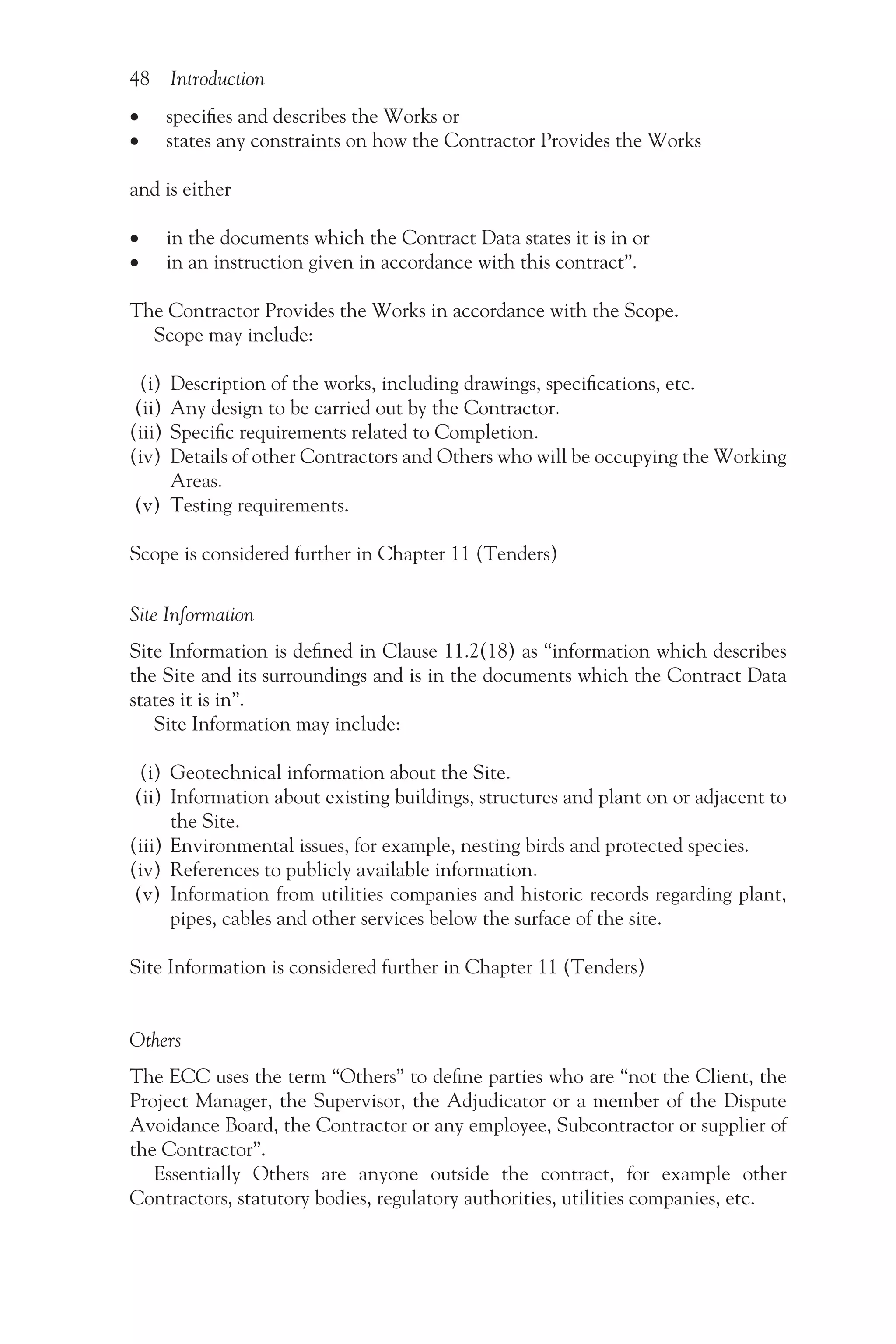 48 Introduction
•
• specifies and describes the Works or
•
• states any constraints on how the Contractor Provides the Works
and is either
•
• in the documents which the Contract Data states it is in or
•
• in an instruction given in accordance with this contract”.
The Contractor Provides the Works in accordance with the Scope.
Scope may include:
(i) Description of the works, including drawings, specifications, etc.
(ii) Any design to be carried out by the Contractor.
(iii) Specific requirements related to Completion.
(iv) Details of other Contractors and Others who will be occupying the Working
Areas.
(v) Testing requirements.
Scope is considered further in Chapter 11 (Tenders)
Site Information
Site Information is defined in Clause 11.2(18) as “information which describes
the Site and its surroundings and is in the documents which the Contract Data
states it is in”.
Site Information may include:
(i) Geotechnical information about the Site.
(ii) Information about existing buildings, structures and plant on or adjacent to
the Site.
(iii) Environmental issues, for example, nesting birds and protected species.
(iv) References to publicly available information.
(v) Information from utilities companies and historic records regarding plant,
pipes, cables and other services below the surface of the site.
Site Information is considered further in Chapter 11 (Tenders)
Others
The ECC uses the term “Others” to define parties who are “not the Client, the
Project Manager, the Supervisor, the Adjudicator or a member of the Dispute
Avoidance Board, the Contractor or any employee, Subcontractor or supplier of
the Contractor”.
Essentially Others are anyone outside the contract, for example other
Contractors, statutory bodies, regulatory authorities, utilities companies, etc.
 