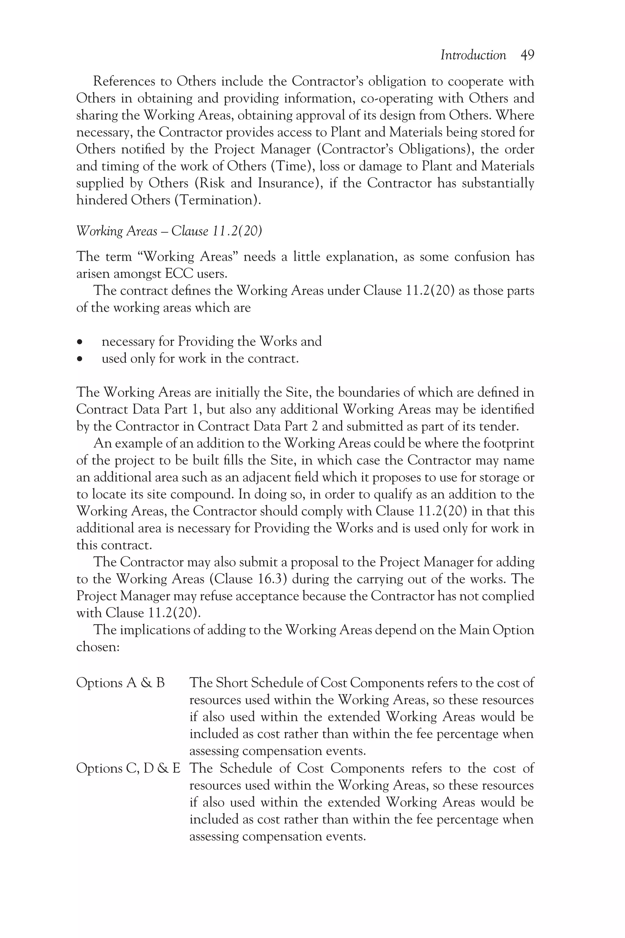 Introduction 49
References to Others include the Contractor’s obligation to cooperate with
Others in obtaining and providing information, co-operating with Others and
sharing the Working Areas, obtaining approval of its design from Others. Where
necessary, the Contractor provides access to Plant and Materials being stored for
Others notified by the Project Manager (Contractor’s Obligations), the order
and timing of the work of Others (Time), loss or damage to Plant and Materials
supplied by Others (Risk and Insurance), if the Contractor has substantially
hindered Others (Termination).
Working Areas – Clause 11.2(20)
The term “Working Areas” needs a little explanation, as some confusion has
arisen amongst ECC users.
The contract defines the Working Areas under Clause 11.2(20) as those parts
of the working areas which are
•
• necessary for Providing the Works and
•
• used only for work in the contract.
The Working Areas are initially the Site, the boundaries of which are defined in
Contract Data Part 1, but also any additional Working Areas may be identified
by the Contractor in Contract Data Part 2 and submitted as part of its tender.
An example of an addition to the Working Areas could be where the footprint
of the project to be built fills the Site, in which case the Contractor may name
an additional area such as an adjacent field which it proposes to use for storage or
to locate its site compound. In doing so, in order to qualify as an addition to the
Working Areas, the Contractor should comply with Clause 11.2(20) in that this
additional area is necessary for Providing the Works and is used only for work in
this contract.
The Contractor may also submit a proposal to the Project Manager for adding
to the Working Areas (Clause 16.3) during the carrying out of the works. The
Project Manager may refuse acceptance because the Contractor has not complied
with Clause 11.2(20).
The implications of adding to the Working Areas depend on the Main Option
chosen:
Options A & B The Short Schedule of Cost Components refers to the cost of
resources used within the Working Areas, so these resources
if also used within the extended Working Areas would be
included as cost rather than within the fee percentage when
assessing compensation events.
Options C, D & E The Schedule of Cost Components refers to the cost of
resources used within the Working Areas, so these resources
if also used within the extended Working Areas would be
included as cost rather than within the fee percentage when
assessing compensation events.
 