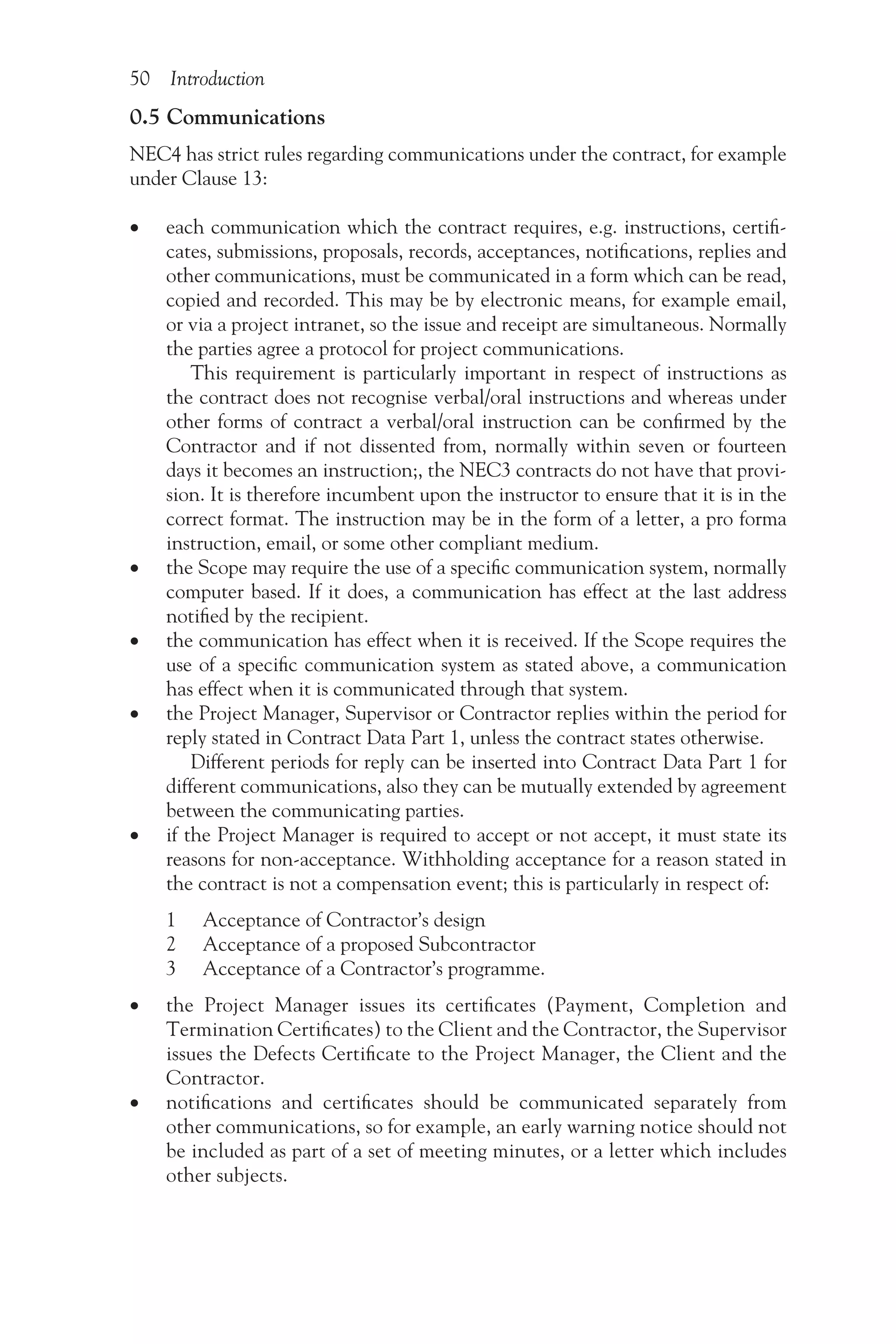 50 Introduction
0.5 Communications
NEC4 has strict rules regarding communications under the contract, for example
under Clause 13:
•
• each communication which the contract requires, e.g. instructions, certifi-
cates, submissions, proposals, records, acceptances, notifications, replies and
other communications, must be communicated in a form which can be read,
copied and recorded. This may be by electronic means, for example email,
or via a project intranet, so the issue and receipt are simultaneous. Normally
the parties agree a protocol for project communications.
This requirement is particularly important in respect of instructions as
the contract does not recognise verbal/oral instructions and whereas under
other forms of contract a verbal/oral instruction can be confirmed by the
Contractor and if not dissented from, normally within seven or fourteen
days it becomes an instruction;, the NEC3 contracts do not have that provi-
sion. It is therefore incumbent upon the instructor to ensure that it is in the
correct format. The instruction may be in the form of a letter, a pro forma
instruction, email, or some other compliant medium.
•
• the Scope may require the use of a specific communication system, normally
computer based. If it does, a communication has effect at the last address
notified by the recipient.
•
• the communication has effect when it is received. If the Scope requires the
use of a specific communication system as stated above, a communication
has effect when it is communicated through that system.
•
• the Project Manager, Supervisor or Contractor replies within the period for
reply stated in Contract Data Part 1, unless the contract states otherwise.
Different periods for reply can be inserted into Contract Data Part 1 for
different communications, also they can be mutually extended by agreement
between the communicating parties.
•
• if the Project Manager is required to accept or not accept, it must state its
reasons for non-acceptance. Withholding acceptance for a reason stated in
the contract is not a compensation event; this is particularly in respect of:
1 Acceptance of Contractor’s design
2 Acceptance of a proposed Subcontractor
3 Acceptance of a Contractor’s programme.
•
• the Project Manager issues its certificates (Payment, Completion and
Termi­nation Certificates) to the Client and the Contractor, the Supervisor
issues the Defects Certificate to the Project Manager, the Client and the
Contractor.
•
• notifications and certificates should be communicated separately from
other communications, so for example, an early warning notice should not
be included as part of a set of meeting minutes, or a letter which includes
other subjects.
 