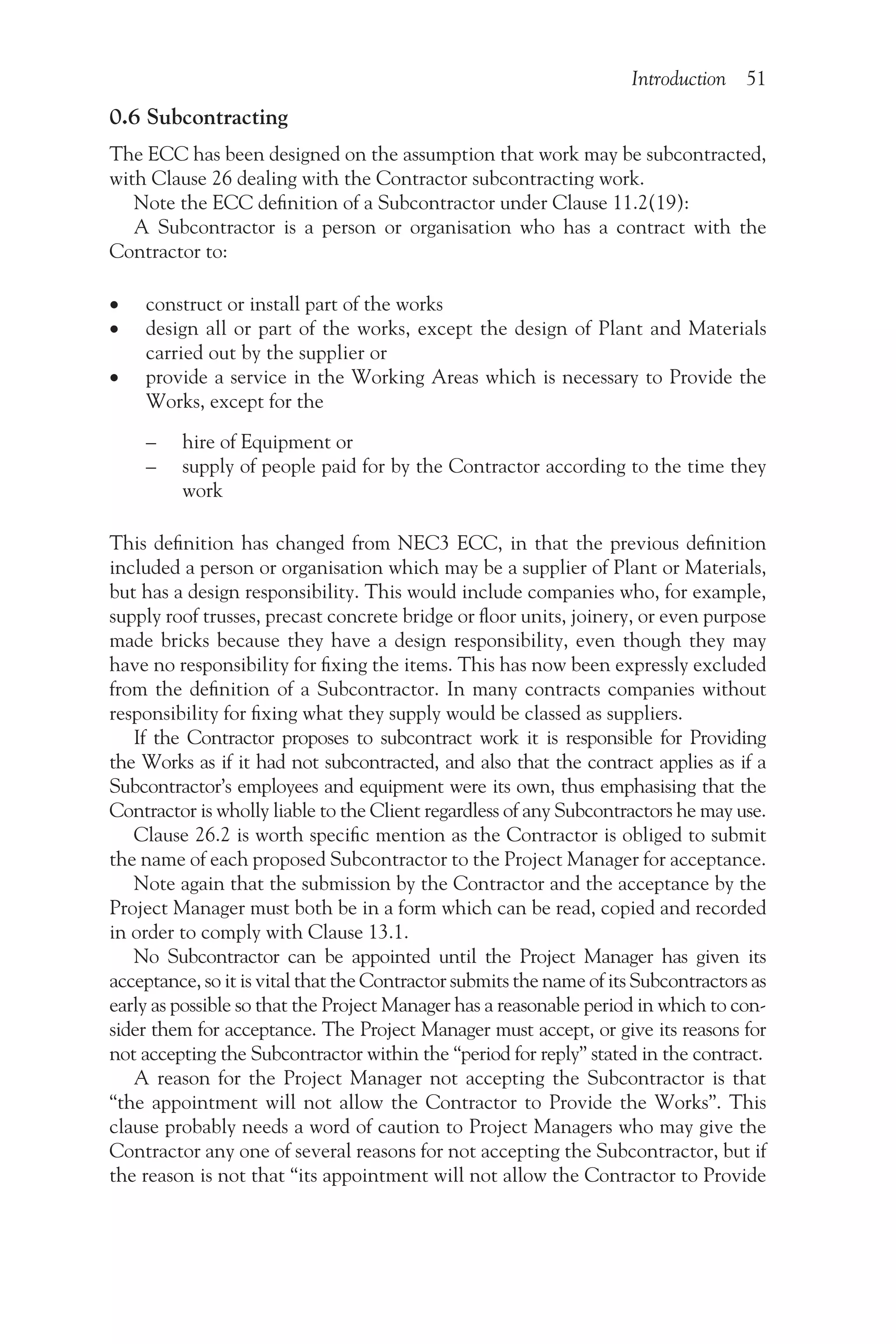 Introduction 51
0.6 Subcontracting
The ECC has been designed on the assumption that work may be subcontracted,
with Clause 26 dealing with the Contractor subcontracting work.
Note the ECC definition of a Subcontractor under Clause 11.2(19):
A Subcontractor is a person or organisation who has a contract with the
Contractor to:
•
• construct or install part of the works
•
• design all or part of the works, except the design of Plant and Materials
carried out by the supplier or
•
• provide a service in the Working Areas which is necessary to Provide the
Works, except for the
– hire of Equipment or
– supply of people paid for by the Contractor according to the time they
work
This definition has changed from NEC3 ECC, in that the previous definition
included a person or organisation which may be a supplier of Plant or Materials,
but has a design responsibility. This would include companies who, for example,
supply roof trusses, precast concrete bridge or floor units, joinery, or even purpose
made bricks because they have a design responsibility, even though they may
have no responsibility for fixing the items. This has now been expressly excluded
from the definition of a Subcontractor. In many contracts companies without
responsibility for fixing what they supply would be classed as suppliers.
If the Contractor proposes to subcontract work it is responsible for Providing
the Works as if it had not subcontracted, and also that the contract applies as if a
Subcontractor’s employees and equipment were its own, thus emphasising that the
Contractor is wholly liable to the Client regardless of any Subcontractors he may use.
Clause 26.2 is worth specific mention as the Contractor is obliged to submit
the name of each proposed Subcontractor to the Project Manager for acceptance.
Note again that the submission by the Contractor and the acceptance by the
Project Manager must both be in a form which can be read, copied and recorded
in order to comply with Clause 13.1.
No Subcontractor can be appointed until the Project Manager has given its
acceptance, so it is vital that the Contractor submits the name of its Subcontractors as
early as possible so that the Project Manager has a reasonable period in which to con-
sider them for acceptance. The Project Manager must accept, or give its reasons for
not accepting the Subcontractor within the “period for reply” stated in the contract.
A reason for the Project Manager not accepting the Subcontractor is that
“the appointment will not allow the Contractor to Provide the Works”. This
clause probably needs a word of caution to Project Managers who may give the
Contractor any one of several reasons for not accepting the Subcontractor, but if
the reason is not that “its appointment will not allow the Contractor to Provide
 