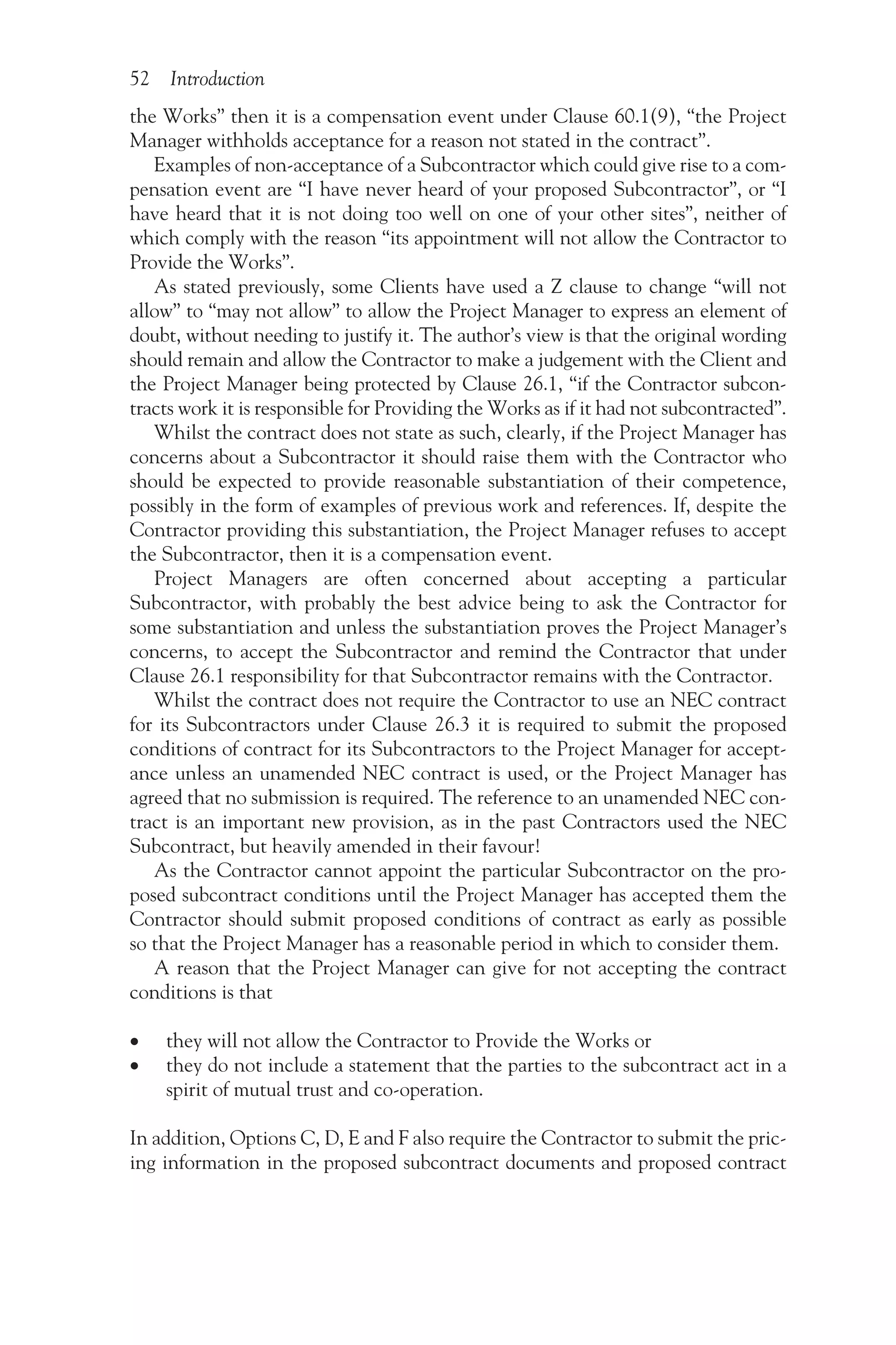 52 Introduction
the Works” then it is a compensation event under Clause 60.1(9), “the Project
Manager withholds acceptance for a reason not stated in the contract”.
Examples of non-acceptance of a Subcontractor which could give rise to a com-
pensation event are “I have never heard of your proposed Subcontractor”, or “I
have heard that it is not doing too well on one of your other sites”, neither of
which comply with the reason “its appointment will not allow the Contractor to
Provide the Works”.
As stated previously, some Clients have used a Z clause to change “will not
allow” to “may not allow” to allow the Project Manager to express an element of
doubt, without needing to justify it. The author’s view is that the original wording
should remain and allow the Contractor to make a judgement with the Client and
the Project Manager being protected by Clause 26.1, “if the Contractor subcon-
tracts work it is responsible for Providing the Works as if it had not subcontracted”.
Whilst the contract does not state as such, clearly, if the Project Manager has
concerns about a Subcontractor it should raise them with the Contractor who
should be expected to provide reasonable substantiation of their competence,
possibly in the form of examples of previous work and references. If, despite the
Contractor providing this substantiation, the Project Manager refuses to accept
the Subcontractor, then it is a compensation event.
Project Managers are often concerned about accepting a particular
Subcontractor, with probably the best advice being to ask the Contractor for
some substantiation and unless the substantiation proves the Project Manager’s
concerns, to accept the Subcontractor and remind the Contractor that under
Clause 26.1 responsibility for that Subcontractor remains with the Contractor.
Whilst the contract does not require the Contractor to use an NEC contract
for its Subcontractors under Clause 26.3 it is required to submit the proposed
conditions of contract for its Subcontractors to the Project Manager for accept-
ance unless an unamended NEC contract is used, or the Project Manager has
agreed that no submission is required. The reference to an unamended NEC con-
tract is an important new provision, as in the past Contractors used the NEC
Subcontract, but heavily amended in their favour!
As the Contractor cannot appoint the particular Subcontractor on the pro-
posed subcontract conditions until the Project Manager has accepted them the
Contractor should submit proposed conditions of contract as early as possible
so that the Project Manager has a reasonable period in which to consider them.
A reason that the Project Manager can give for not accepting the contract
conditions is that
•
• they will not allow the Contractor to Provide the Works or
•
• they do not include a statement that the parties to the subcontract act in a
spirit of mutual trust and co-operation.
In addition, Options C, D, E and F also require the Contractor to submit the pric-
ing information in the proposed subcontract documents and proposed contract
 