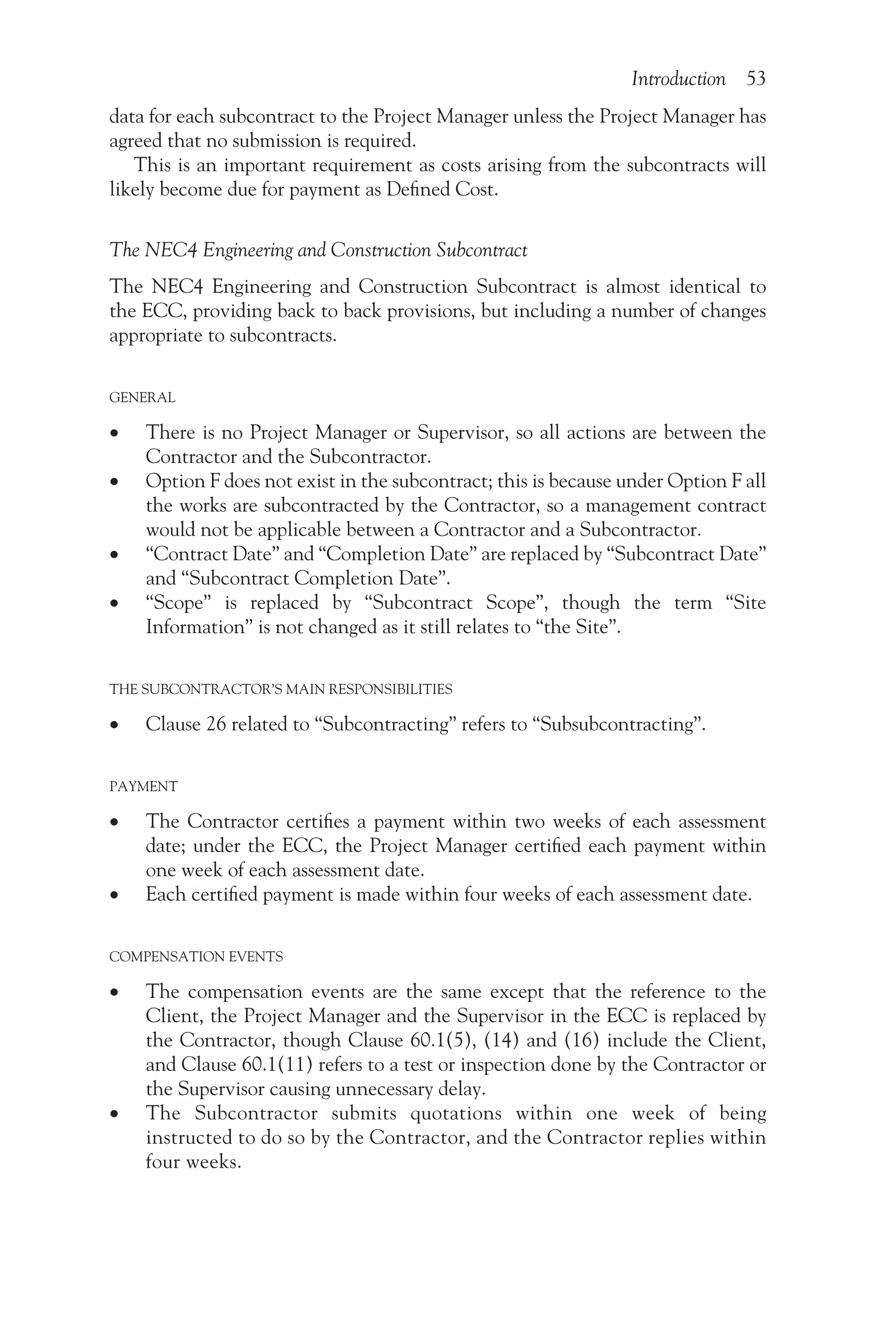 Introduction 53
data for each subcontract to the Project Manager unless the Project Manager has
agreed that no submission is required.
This is an important requirement as costs arising from the subcontracts will
likely become due for payment as Defined Cost.
The NEC4 Engineering and Construction Subcontract
The NEC4 Engineering and Construction Subcontract is almost identical to
the ECC, providing back to back provisions, but including a number of changes
appropriate to subcontracts.
GENERAL
•
• There is no Project Manager or Supervisor, so all actions are between the
Contractor and the Subcontractor.
•
• Option F does not exist in the subcontract; this is because under Option F all
the works are subcontracted by the Contractor, so a management contract
would not be applicable between a Contractor and a Subcontractor.
•
• “Contract Date” and “Completion Date” are replaced by “Subcontract Date”
and “Subcontract Completion Date”.
•
• “Scope” is replaced by “Subcontract Scope”, though the term “Site
Information” is not changed as it still relates to “the Site”.
THE SUBCONTRACTOR’S MAIN RESPONSIBILITIES
•
• Clause 26 related to “Subcontracting” refers to “Subsubcontracting”.
PAYMENT
•
• The Contractor certifies a payment within two weeks of each assessment
date; under the ECC, the Project Manager certified each payment within
one week of each assessment date.
•
• Each certified payment is made within four weeks of each assessment date.
COMPENSATION EVENTS
•
• The compensation events are the same except that the reference to the
Client, the Project Manager and the Supervisor in the ECC is replaced by
the Contractor, though Clause 60.1(5), (14) and (16) include the Client,
and Clause 60.1(11) refers to a test or inspection done by the Contractor or
the Supervisor causing unnecessary delay.
•
• The Subcontractor submits quotations within one week of being
instructed to do so by the Contractor, and the Contractor replies within
four weeks.
 