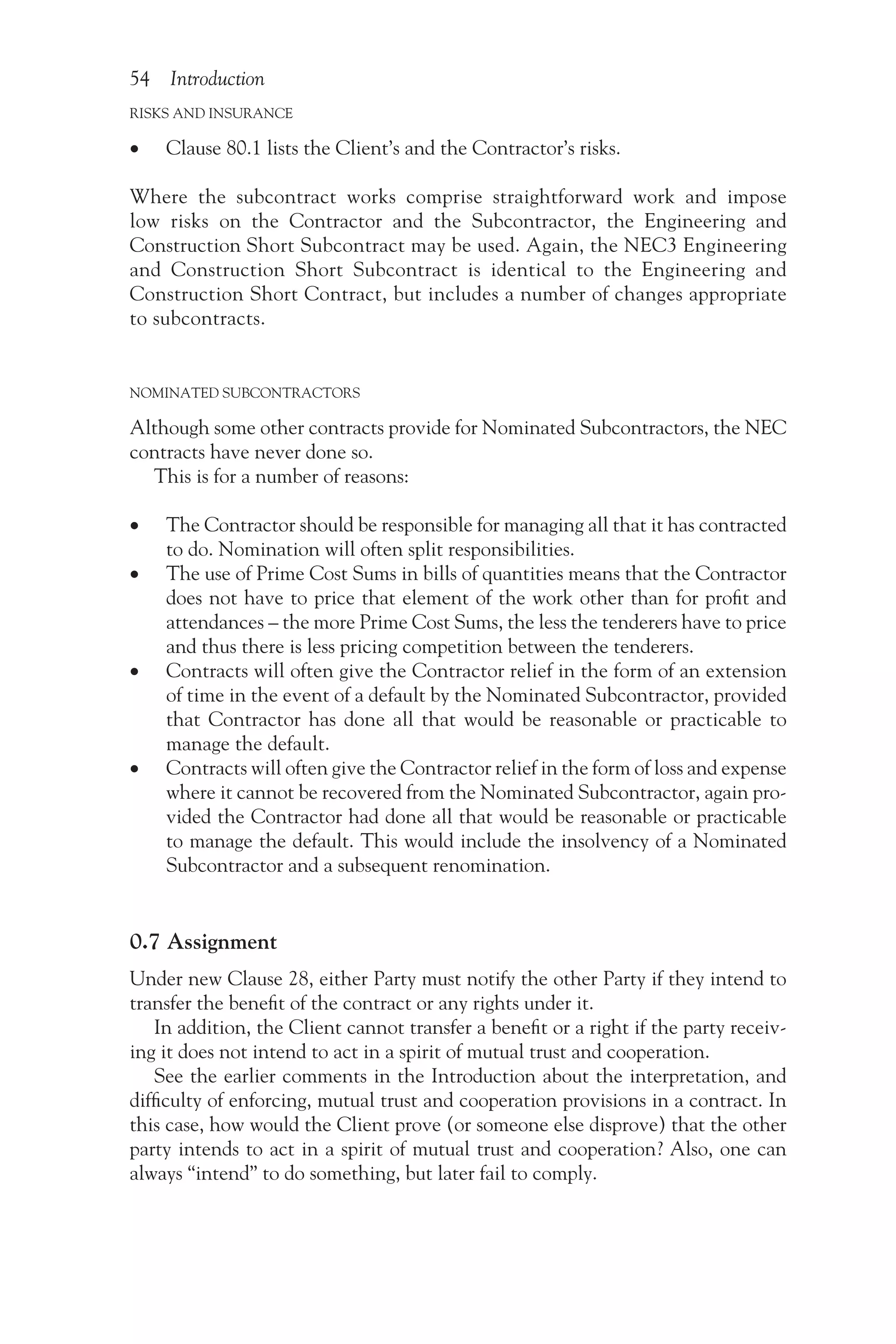 54 Introduction
RISKS AND INSURANCE
•
• Clause 80.1 lists the Client’s and the Contractor’s risks.
Where the subcontract works comprise straightforward work and impose
low risks on the Contractor and the Subcontractor, the Engineering and
Construction Short Subcontract may be used. Again, the NEC3 Engineering
and Construction Short Subcontract is identical to the Engineering and
Construction Short Contract, but includes a number of changes appropriate
to subcontracts.
NOMINATED SUBCONTRACTORS
Although some other contracts provide for Nominated Subcontractors, the NEC
contracts have never done so.
This is for a number of reasons:
•
• The Contractor should be responsible for managing all that it has contracted
to do. Nomination will often split responsibilities.
•
• The use of Prime Cost Sums in bills of quantities means that the Contractor
does not have to price that element of the work other than for profit and
attendances – the more Prime Cost Sums, the less the tenderers have to price
and thus there is less pricing competition between the tenderers.
•
• Contracts will often give the Contractor relief in the form of an extension
of time in the event of a default by the Nominated Subcontractor, provided
that Contractor has done all that would be reasonable or practicable to
manage the default.
•
• Contracts will often give the Contractor relief in the form of loss and expense
where it cannot be recovered from the Nominated Subcontractor, again pro-
vided the Contractor had done all that would be reasonable or practicable
to manage the default. This would include the insolvency of a Nominated
Subcontractor and a subsequent renomination.
0.7 Assignment
Under new Clause 28, either Party must notify the other Party if they intend to
transfer the benefit of the contract or any rights under it.
In addition, the Client cannot transfer a benefit or a right if the party receiv-
ing it does not intend to act in a spirit of mutual trust and cooperation.
See the earlier comments in the Introduction about the interpretation, and
difficulty of enforcing, mutual trust and cooperation provisions in a contract. In
this case, how would the Client prove (or someone else disprove) that the other
party intends to act in a spirit of mutual trust and cooperation? Also, one can
always “intend” to do something, but later fail to comply.
 