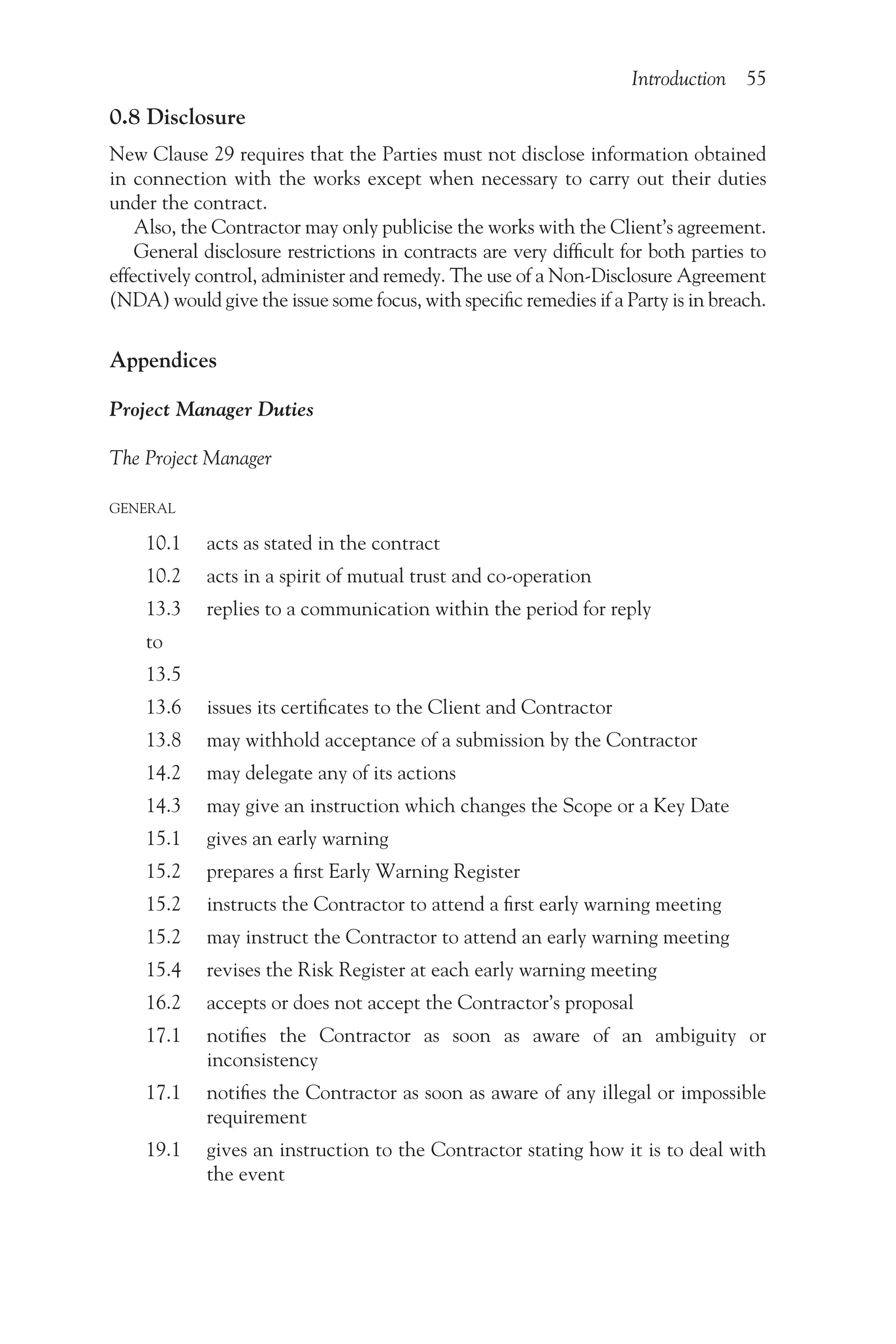 Introduction 55
0.8 Disclosure
New Clause 29 requires that the Parties must not disclose information obtained
in connection with the works except when necessary to carry out their duties
under the contract.
Also, the Contractor may only publicise the works with the Client’s agreement.
General disclosure restrictions in contracts are very difficult for both parties to
effectively control, administer and remedy. The use of a Non-Disclosure Agreement
(NDA) would give the issue some focus, with specific remedies if a Party is in breach.
Appendices
Project Manager Duties
The Project Manager
GENERAL
10.1 acts as stated in the contract
10.2 acts in a spirit of mutual trust and co-operation
13.3 replies to a communication within the period for reply
to
13.5
13.6 issues its certificates to the Client and Contractor
13.8 may withhold acceptance of a submission by the Contractor
14.2 may delegate any of its actions
14.3 may give an instruction which changes the Scope or a Key Date
15.1 gives an early warning
15.2 prepares a first Early Warning Register
15.2 instructs the Contractor to attend a first early warning meeting
15.2 may instruct the Contractor to attend an early warning meeting
15.4 revises the Risk Register at each early warning meeting
16.2 accepts or does not accept the Contractor’s proposal
17.1  
notifies the Contractor as soon as aware of an ambiguity or
inconsistency
17.1  
notifies the Contractor as soon as aware of any illegal or impossible
requirement
19.1  
gives an instruction to the Contractor stating how it is to deal with
the event
 