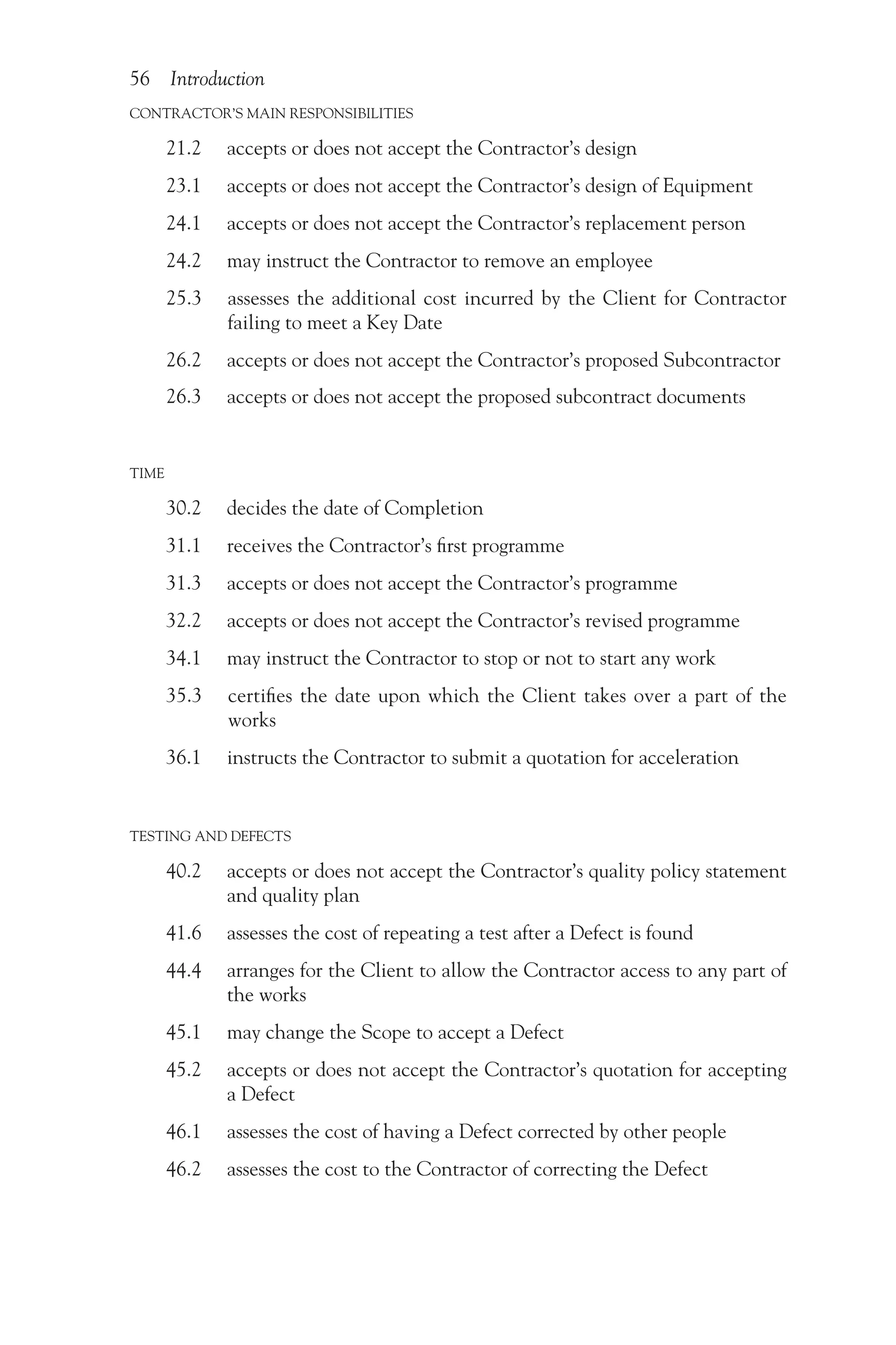 56 Introduction
CONTRACTOR’S MAIN RESPONSIBILITIES
21.2 accepts or does not accept the Contractor’s design
23.1 accepts or does not accept the Contractor’s design of Equipment
24.1 accepts or does not accept the Contractor’s replacement person
24.2 may instruct the Contractor to remove an employee
25.3  
assesses the additional cost incurred by the Client for Contractor
failing to meet a Key Date
26.2 accepts or does not accept the Contractor’s proposed Subcontractor
26.3 accepts or does not accept the proposed subcontract documents
TIME
30.2 decides the date of Completion
31.1 receives the Contractor’s first programme
31.3 accepts or does not accept the Contractor’s programme
32.2 accepts or does not accept the Contractor’s revised programme
34.1 may instruct the Contractor to stop or not to start any work
35.3  
certifies the date upon which the Client takes over a part of the
works
36.1 instructs the Contractor to submit a quotation for acceleration
TESTING AND DEFECTS
40.2  
accepts or does not accept the Contractor’s quality policy statement
and quality plan
41.6 assesses the cost of repeating a test after a Defect is found
44.4 
arranges for the Client to allow the Contractor access to any part of
the works
45.1 may change the Scope to accept a Defect
45.2  
accepts or does not accept the Contractor’s quotation for accepting
a Defect
46.1 assesses the cost of having a Defect corrected by other people
46.2 assesses the cost to the Contractor of correcting the Defect
 