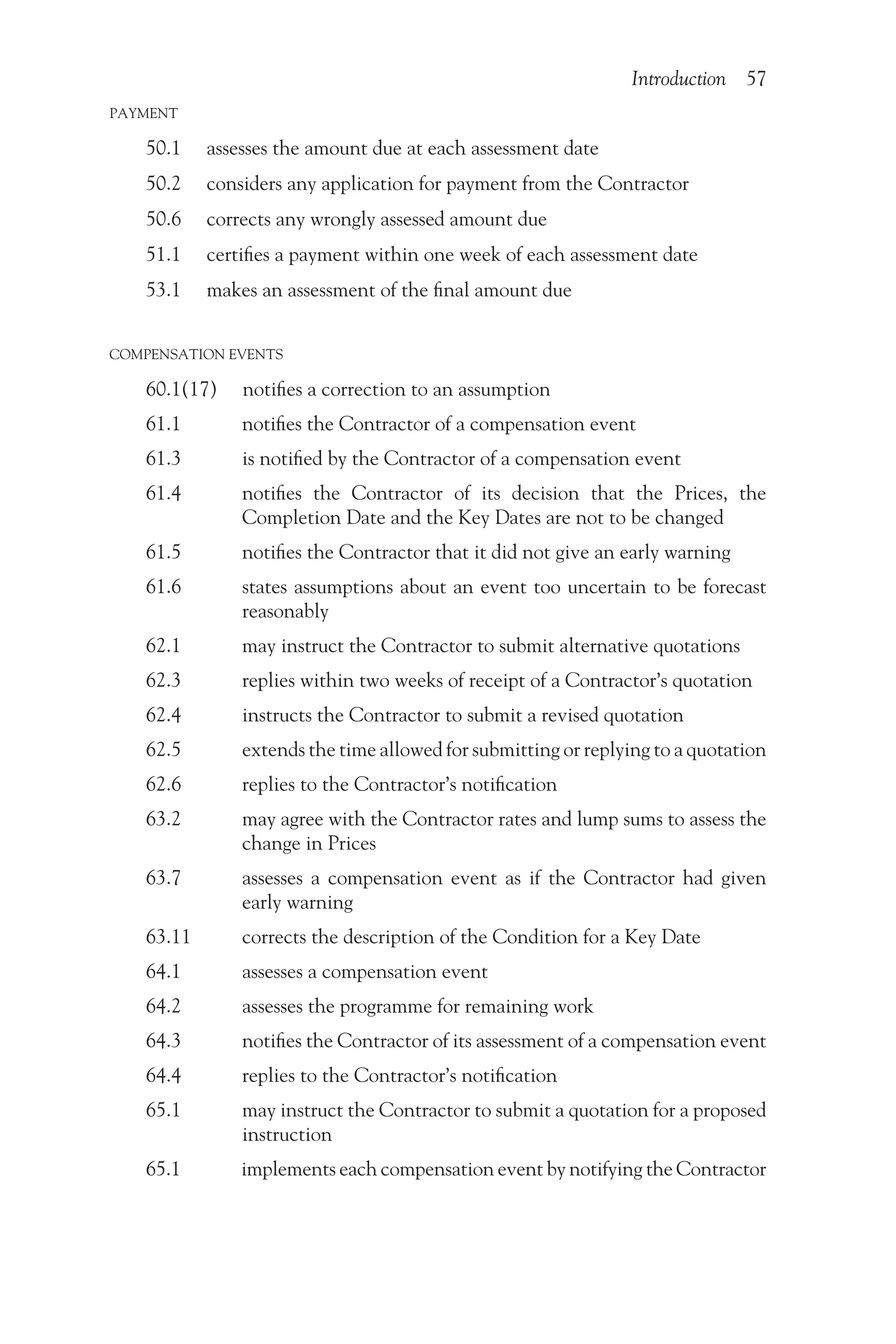 Introduction 57
PAYMENT
50.1 assesses the amount due at each assessment date
50.2 considers any application for payment from the Contractor
50.6 corrects any wrongly assessed amount due
51.1 certifies a payment within one week of each assessment date
53.1 makes an assessment of the final amount due
COMPENSATION EVENTS
60.1(17) notifies a correction to an assumption
61.1    notifies the Contractor of a compensation event
61.3    is notified by the Contractor of a compensation event
61.4   
notifies the Contractor of its decision that the Prices, the
Completion Date and the Key Dates are not to be changed
61.5    notifies the Contractor that it did not give an early warning
61.6   
states assumptions about an event too uncertain to be forecast
reasonably
62.1    may instruct the Contractor to submit alternative quotations
62.3    replies within two weeks of receipt of a Contractor’s quotation
62.4    instructs the Contractor to submit a revised quotation
62.5    extends the time allowed for submitting or replying to a quotation
62.6    replies to the Contractor’s notification
63.2   
may agree with the Contractor rates and lump sums to assess the
change in Prices
63.7   
assesses a compensation event as if the Contractor had given
early warning
63.11    corrects the description of the Condition for a Key Date
64.1    assesses a compensation event
64.2    assesses the programme for remaining work
64.3    notifies the Contractor of its assessment of a compensation event
64.4    replies to the Contractor’s notification
65.1   
may instruct the Contractor to submit a quotation for a proposed
instruction
65.1    implements each compensation event by notifying the Contractor
 