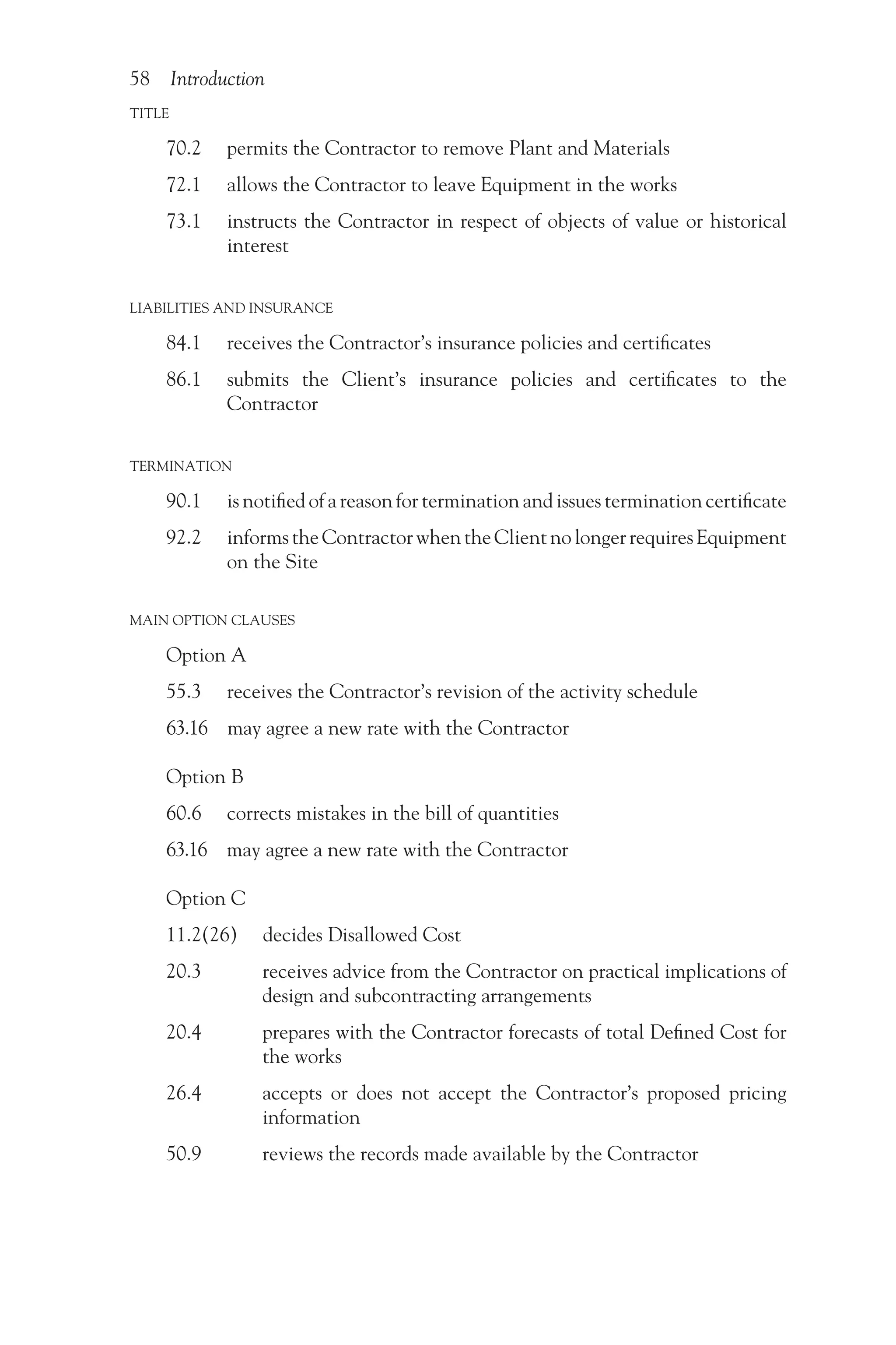 58 Introduction
TITLE
70.2 permits the Contractor to remove Plant and Materials
72.1 allows the Contractor to leave Equipment in the works
73.1  
instructs the Contractor in respect of objects of value or historical
interest
LIABILITIES AND INSURANCE
84.1 receives the Contractor’s insurance policies and certificates
86.1  
submits the Client’s insurance policies and certificates to the
Contractor
TERMINATION
90.1  is notified of a reason for termination and issues termination certificate
92.2  informstheContractorwhentheClientnolongerrequiresEquipment
on the Site
MAIN OPTION CLAUSES
Option A
55.3  
receives the Contractor’s revision of the activity schedule
63.16 may agree a new rate with the Contractor
Option B
60.6 corrects mistakes in the bill of quantities
63.16 may agree a new rate with the Contractor
Option C
11.2(26) decides Disallowed Cost
20.3   
receives advice from the Contractor on practical implications of
design and subcontracting arrangements
20.4   
prepares with the Contractor forecasts of total Defined Cost for
the works
26.4   
accepts or does not accept the Contractor’s proposed pricing
information
50.9    reviews the records made available by the Contractor
 