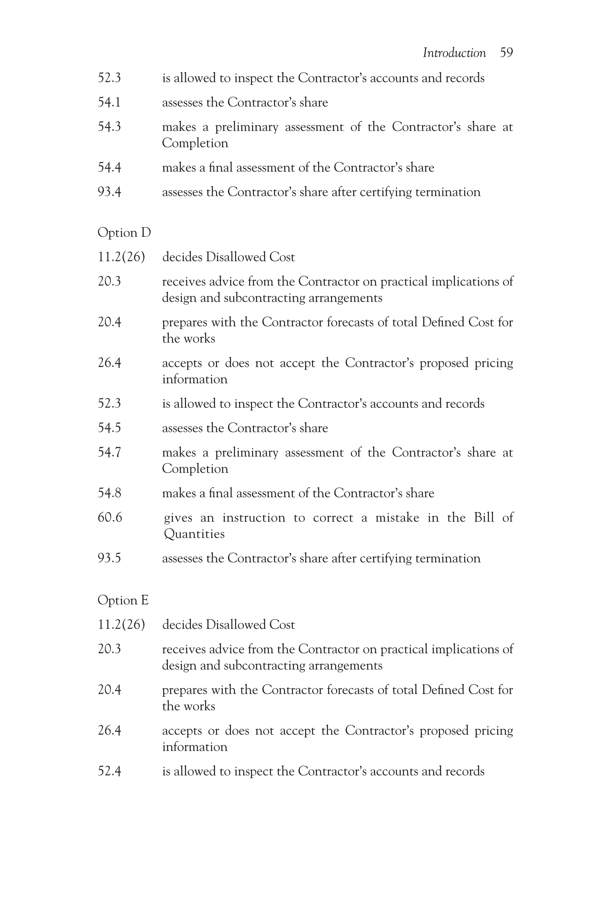Introduction 59
52.3    is allowed to inspect the Contractor’s accounts and records
54.1    assesses the Contractor’s share
54.3   
makes a preliminary assessment of the Contractor’s share at
Completion
54.4    makes a final assessment of the Contractor’s share
93.4    assesses the Contractor’s share after certifying termination
Option D
11.2(26) decides Disallowed Cost
20.3   
receives advice from the Contractor on practical implications of
design and subcontracting arrangements
20.4   
prepares with the Contractor forecasts of total Defined Cost for
the works
26.4   
accepts or does not accept the Contractor’s proposed pricing
information
52.3    is allowed to inspect the Contractor’s accounts and records
54.5    assesses the Contractor’s share
54.7   
makes a preliminary assessment of the Contractor’s share at
Completion
54.8    makes a final assessment of the Contractor’s share
60.6   
gives an instruction to correct a mistake in the Bill of
Quantities
93.5    assesses the Contractor’s share after certifying termination
Option E
11.2(26) decides Disallowed Cost
20.3   
receives advice from the Contractor on practical implications of
design and subcontracting arrangements
20.4   
prepares with the Contractor forecasts of total Defined Cost for
the works
26.4   
accepts or does not accept the Contractor’s proposed pricing
information
52.4    is allowed to inspect the Contractor’s accounts and records
 