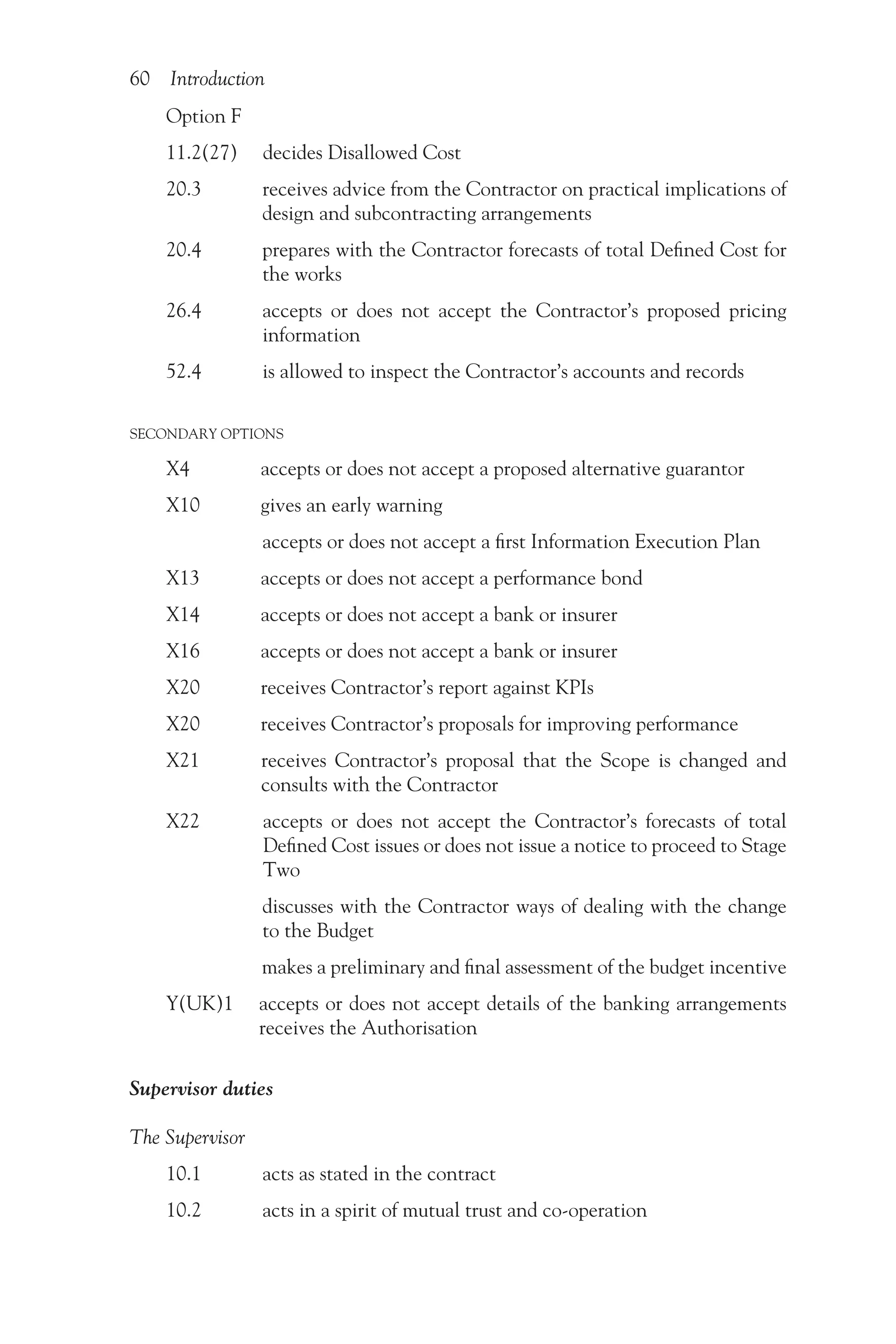 60 Introduction
Option F
11.2(27) decides Disallowed Cost
20.3   
receives advice from the Contractor on practical implications of
design and subcontracting arrangements
20.4   
prepares with the Contractor forecasts of total Defined Cost for
the works
26.4   
accepts or does not accept the Contractor’s proposed pricing
information
52.4    is allowed to inspect the Contractor’s accounts and records
SECONDARY OPTIONS
X4     accepts or does not accept a proposed alternative guarantor
X10   
gives an early warning
     accepts or does not accept a first Information Execution Plan
X13    accepts or does not accept a performance bond
X14    accepts or does not accept a bank or insurer
X16    accepts or does not accept a bank or insurer
X20    receives Contractor’s report against KPIs
X20    receives Contractor’s proposals for improving performance
X21   
receives Contractor’s proposal that the Scope is changed and
consults with the Contractor
X22   
accepts or does not accept the Contractor’s forecasts of total
Defined Cost issues or does not issue a notice to proceed to Stage
Two
      
discusses with the Contractor ways of dealing with the change
to the Budget
     makes a preliminary and final assessment of the budget incentive
Y(UK)1  
accepts or does not accept details of the banking arrangements
receives the Authorisation
Supervisor duties
The Supervisor
10.1    acts as stated in the contract
10.2    acts in a spirit of mutual trust and co-operation
 