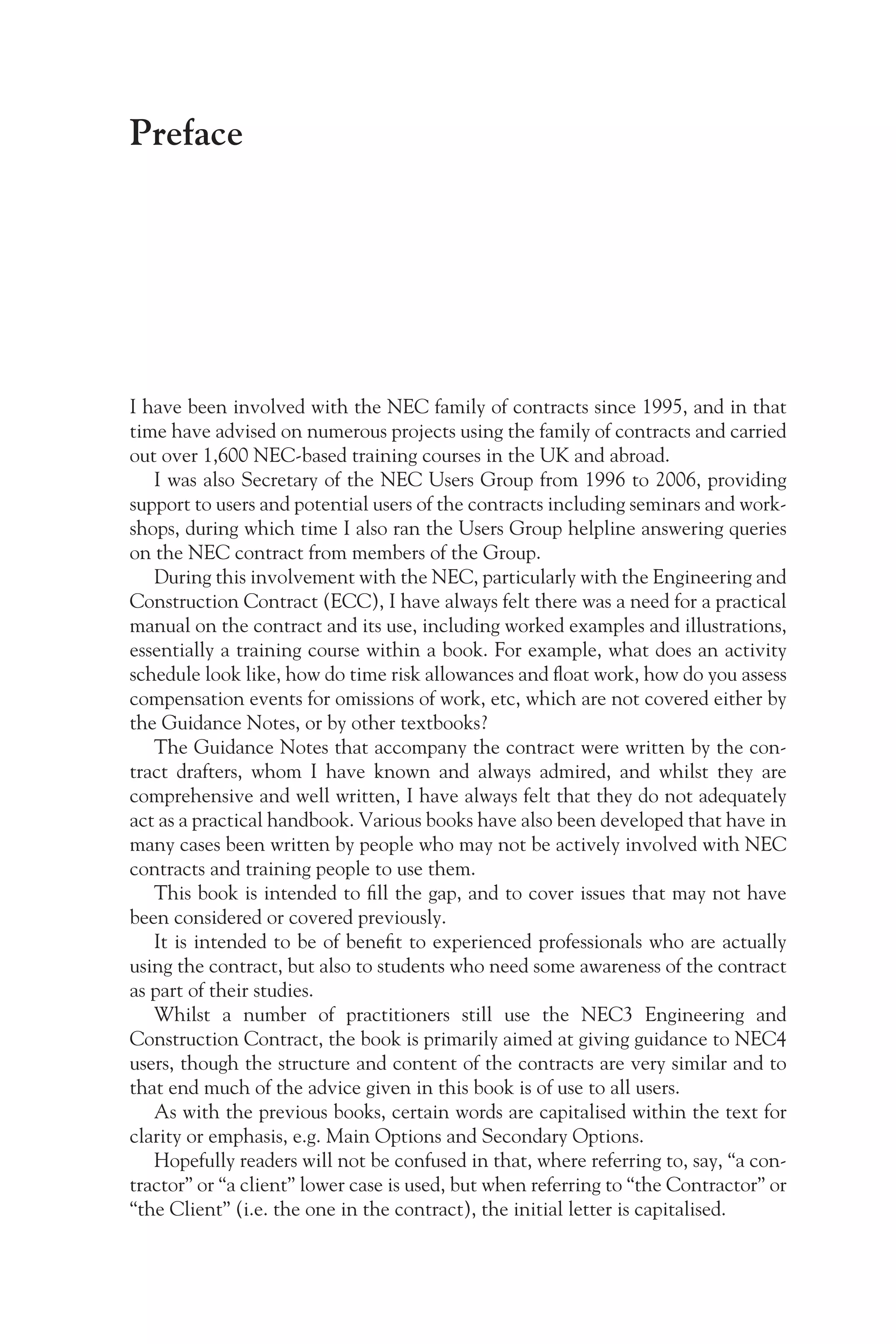 Preface
I have been involved with the NEC family of contracts since 1995, and in that
time have advised on numerous projects using the family of contracts and carried
out over 1,600 NEC-based training courses in the UK and abroad.
I was also Secretary of the NEC Users Group from 1996 to 2006, providing
support to users and potential users of the contracts including seminars and work-
shops, during which time I also ran the Users Group helpline answering queries
on the NEC contract from members of the Group.
During this involvement with the NEC, particularly with the Engineering and
Construction Contract (ECC), I have always felt there was a need for a practical
manual on the contract and its use, including worked examples and illustrations,
essentially a training course within a book. For example, what does an activity
schedule look like, how do time risk allowances and float work, how do you assess
compensation events for omissions of work, etc, which are not covered either by
the Guidance Notes, or by other textbooks?
The Guidance Notes that accompany the contract were written by the con-
tract drafters, whom I have known and always admired, and whilst they are
comprehensive and well written, I have always felt that they do not adequately
act as a practical handbook. Various books have also been developed that have in
many cases been written by people who may not be actively involved with NEC
contracts and training people to use them.
This book is intended to fill the gap, and to cover issues that may not have
been considered or covered previously.
It is intended to be of benefit to experienced professionals who are actually
using the contract, but also to students who need some awareness of the contract
as part of their studies.
Whilst a number of practitioners still use the NEC3 Engineering and
Construction Contract, the book is primarily aimed at giving guidance to NEC4
users, though the structure and content of the contracts are very similar and to
that end much of the advice given in this book is of use to all users.
As with the previous books, certain words are capitalised within the text for
clarity or emphasis, e.g. Main Options and Secondary Options.
Hopefully readers will not be confused in that, where referring to, say, “a con-
tractor” or “a client” lower case is used, but when referring to “the Contractor” or
“the Client” (i.e. the one in the contract), the initial letter is capitalised.
 