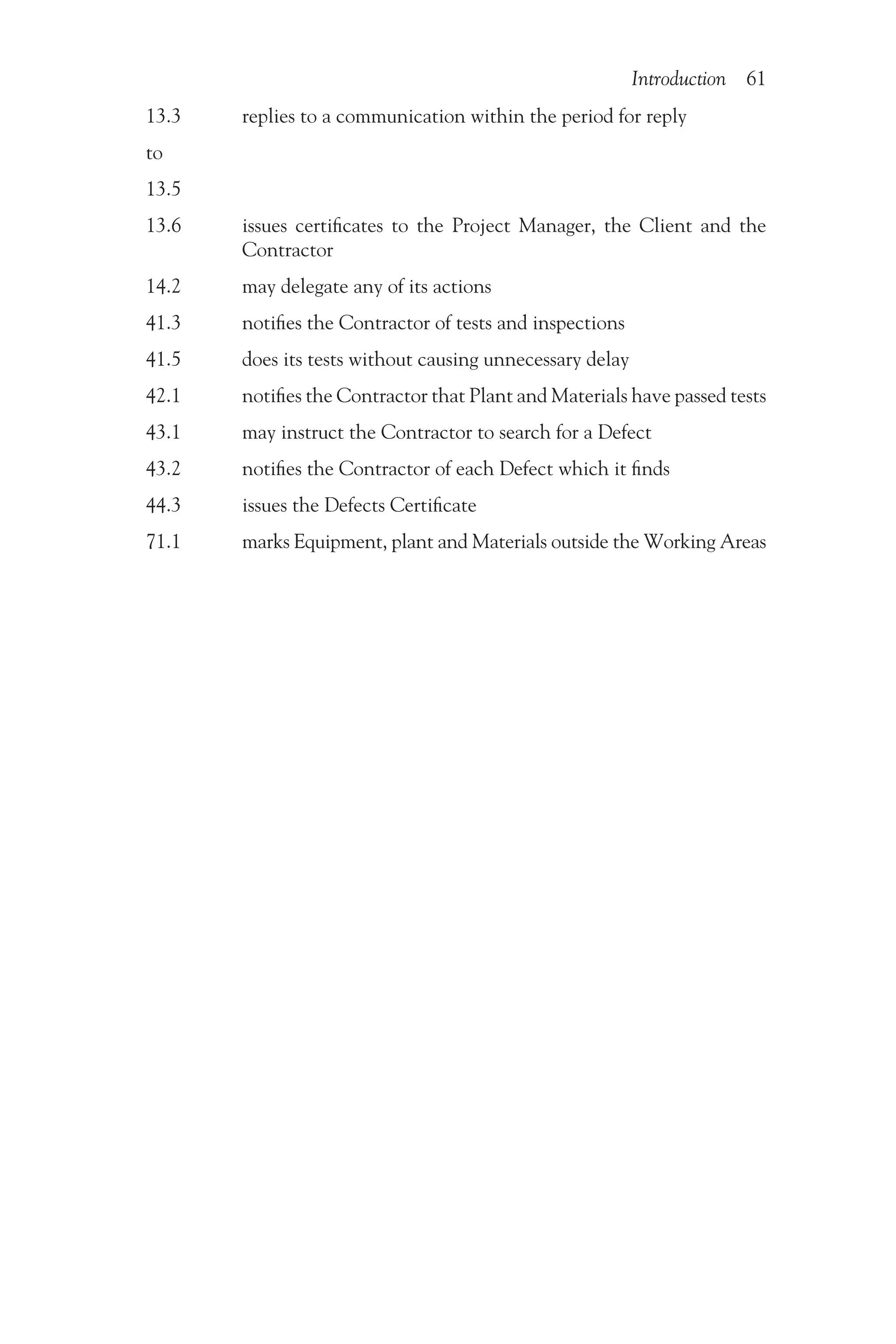 Introduction 61
13.3    replies to a communication within the period for reply
to
13.5
13.6   
issues certificates to the Project Manager, the Client and the
Contractor
14.2    may delegate any of its actions
41.3    notifies the Contractor of tests and inspections
41.5    does its tests without causing unnecessary delay
42.1    notifies the Contractor that Plant and Materials have passed tests
43.1    may instruct the Contractor to search for a Defect
43.2    notifies the Contractor of each Defect which it finds
44.3    issues the Defects Certificate
71.1    marks Equipment, plant and Materials outside the Working Areas
 