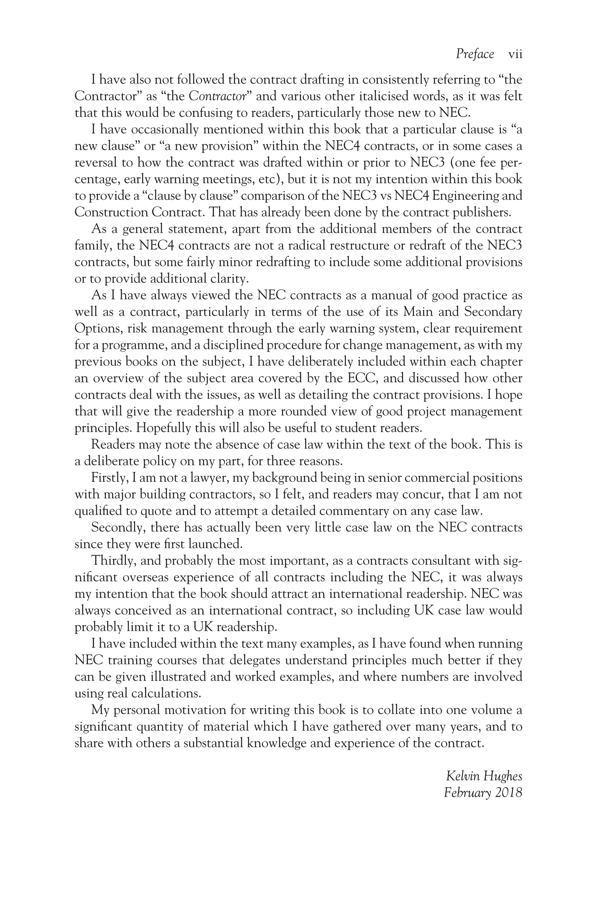 Preface vii
I have also not followed the contract drafting in consistently referring to “the
Contractor” as “the Contractor” and various other italicised words, as it was felt
that this would be confusing to readers, particularly those new to NEC.
I have occasionally mentioned within this book that a particular clause is “a
new clause” or “a new provision” within the NEC4 contracts, or in some cases a
reversal to how the contract was drafted within or prior to NEC3 (one fee per-
centage, early warning meetings, etc), but it is not my intention within this book
to provide a “clause by clause” comparison of the NEC3 vs NEC4 Engineering and
Construction Contract. That has already been done by the contract publishers.
As a general statement, apart from the additional members of the contract
family, the NEC4 contracts are not a radical restructure or redraft of the NEC3
contracts, but some fairly minor redrafting to include some additional provisions
or to provide additional clarity.
As I have always viewed the NEC contracts as a manual of good practice as
well as a contract, particularly in terms of the use of its Main and Secondary
Options, risk management through the early warning system, clear requirement
for a programme, and a disciplined procedure for change management, as with my
previous books on the subject, I have deliberately included within each chapter
an overview of the subject area covered by the ECC, and discussed how other
contracts deal with the issues, as well as detailing the contract provisions. I hope
that will give the readership a more rounded view of good project management
principles. Hopefully this will also be useful to student readers.
Readers may note the absence of case law within the text of the book. This is
a deliberate policy on my part, for three reasons.
Firstly, I am not a lawyer, my background being in senior commercial positions
with major building contractors, so I felt, and readers may concur, that I am not
qualified to quote and to attempt a detailed commentary on any case law.
Secondly, there has actually been very little case law on the NEC contracts
since they were first launched.
Thirdly, and probably the most important, as a contracts consultant with sig-
nificant overseas experience of all contracts including the NEC, it was always
my intention that the book should attract an international readership. NEC was
always conceived as an international contract, so including UK case law would
probably limit it to a UK readership.
I have included within the text many examples, as I have found when running
NEC training courses that delegates understand principles much better if they
can be given illustrated and worked examples, and where numbers are involved
using real calculations.
My personal motivation for writing this book is to collate into one volume a
significant quantity of material which I have gathered over many years, and to
share with others a substantial knowledge and experience of the contract.
Kelvin Hughes
February 2018
 