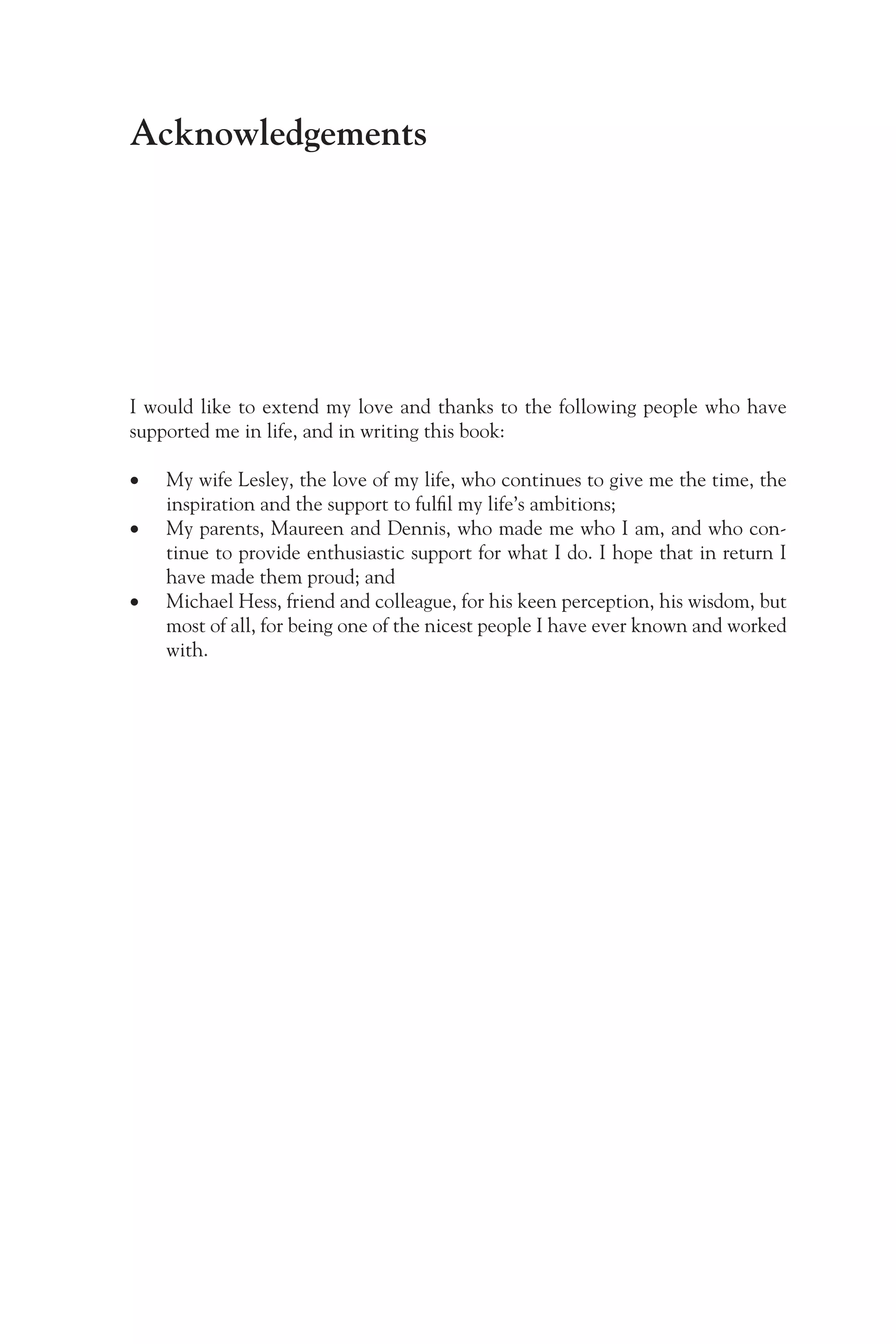 Acknowledgements
I would like to extend my love and thanks to the following people who have
supported me in life, and in writing this book:
•
• My wife Lesley, the love of my life, who continues to give me the time, the
inspiration and the support to fulfil my life’s ambitions;
•
• My parents, Maureen and Dennis, who made me who I am, and who con-
tinue to provide enthusiastic support for what I do. I hope that in return I
have made them proud; and
•
• Michael Hess, friend and colleague, for his keen perception, his wisdom, but
most of all, for being one of the nicest people I have ever known and worked
with.
 