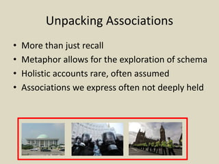 Unpacking Associations
• More than just recall
• Metaphor allows for the exploration of schema
• Holistic accounts rare, often assumed
• Associations we express often not deeply held
 