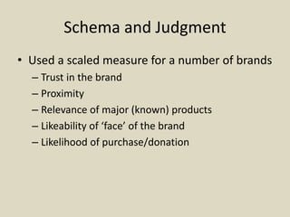 Schema and Judgment
• Used a scaled measure for a number of brands
– Trust in the brand
– Proximity
– Relevance of major (known) products
– Likeability of ‘face’ of the brand
– Likelihood of purchase/donation
 
