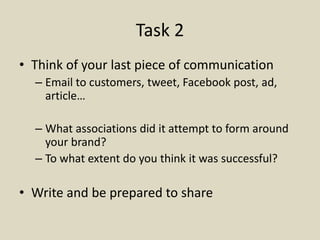 Task 2
• Think of your last piece of communication
– Email to customers, tweet, Facebook post, ad,
article…
– What associations did it attempt to form around
your brand?
– To what extent do you think it was successful?
• Write and be prepared to share
 