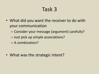 Task 3
• What did you want the receiver to do with
your communication
– Consider your message (argument) carefully?
– Just pick up simple associations?
– A combination?
• What was the strategic intent?
 