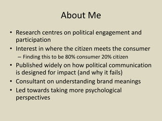 About Me
• Research centres on political engagement and
participation
• Interest in where the citizen meets the consumer
– Finding this to be 80% consumer 20% citizen
• Published widely on how political communication
is designed for impact (and why it fails)
• Consultant on understanding brand meanings
• Led towards taking more psychological
perspectives
 