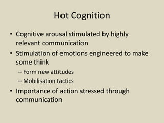 Hot Cognition
• Cognitive arousal stimulated by highly
relevant communication
• Stimulation of emotions engineered to make
some think
– Form new attitudes
– Mobilisation tactics
• Importance of action stressed through
communication
 