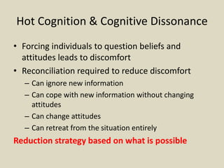 Hot Cognition & Cognitive Dissonance
• Forcing individuals to question beliefs and
attitudes leads to discomfort
• Reconciliation required to reduce discomfort
– Can ignore new information
– Can cope with new information without changing
attitudes
– Can change attitudes
– Can retreat from the situation entirely
Reduction strategy based on what is possible
 