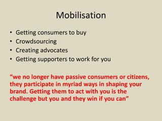 Mobilisation
• Getting consumers to buy
• Crowdsourcing
• Creating advocates
• Getting supporters to work for you
“we no longer have passive consumers or citizens,
they participate in myriad ways in shaping your
brand. Getting them to act with you is the
challenge but you and they win if you can”
 