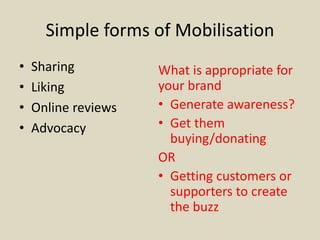 Simple forms of Mobilisation
• Sharing
• Liking
• Online reviews
• Advocacy
What is appropriate for
your brand
• Generate awareness?
• Get them
buying/donating
OR
• Getting customers or
supporters to create
the buzz
 